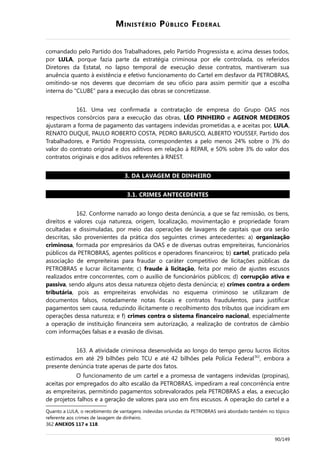 MINISTÉRIO PÚBLICO FEDERAL
comandado pelo Partido dos Trabalhadores, pelo Partido Progressista e, acima desses todos,
por LULA, porque fazia parte da estratégia criminosa por ele controlada, os referidos
Diretores da Estatal, no lapso temporal de execução desse contratos, mantiveram sua
anuência quanto à existência e efetivo funcionamento do Cartel em desfavor da PETROBRAS,
omitindo-se nos deveres que decorriam de seu ofício para assim permitir que a escolha
interna do “CLUBE” para a execução das obras se concretizasse.
161. Uma vez confirmada a contratação de empresa do Grupo OAS nos
respectivos consórcios para a execução das obras, LÉO PINHEIRO e AGENOR MEDEIROS
ajustaram a forma de pagamento das vantagens indevidas prometidas a, e aceitas por, LULA,
RENATO DUQUE, PAULO ROBERTO COSTA, PEDRO BARUSCO, ALBERTO YOUSSEF, Partido dos
Trabalhadores, e Partido Progressista, correspondentes a pelo menos 24% sobre o 3% do
valor do contrato original e dos aditivos em relação à REPAR, e 50% sobre 3% do valor dos
contratos originais e dos aditivos referentes à RNEST.
3. DA LAVAGEM DE DINHEIRO
3.1. CRIMES ANTECEDENTES
162. Conforme narrado ao longo desta denúncia, a que se faz remissão, os bens,
direitos e valores cuja natureza, origem, localização, movimentação e propriedade foram
ocultadas e dissimuladas, por meio das operações de lavagens de capitais que ora serão
descritas, são provenientes da prática dos seguintes crimes antecedentes: a) organização
criminosa, formada por empresários da OAS e de diversas outras empreiteiras, funcionários
públicos da PETROBRAS, agentes políticos e operadores financeiros; b) cartel, praticado pela
associação de empreiteiras para fraudar o caráter competitivo de licitações públicas da
PETROBRAS e lucrar ilicitamente; c) fraude à licitação, feita por meio de ajustes escusos
realizados entre concorrentes, com o auxílio de funcionários públicos; d) corrupção ativa e
passiva, sendo alguns atos dessa natureza objeto desta denúncia; e) crimes contra a ordem
tributária, pois as empreiteiras envolvidas no esquema criminoso se utilizaram de
documentos falsos, notadamente notas fiscais e contratos fraudulentos, para justificar
pagamentos sem causa, reduzindo ilicitamente o recolhimento dos tributos que incidiram em
operações dessa natureza; e f) crimes contra o sistema financeiro nacional, especialmente
a operação de instituição financeira sem autorização, a realização de contratos de câmbio
com informações falsas e a evasão de divisas.
163. A atividade criminosa desenvolvida ao longo do tempo gerou lucros ilícitos
estimados em até 29 bilhões pelo TCU e até 42 bilhões pela Polícia Federal362
, embora a
presente denúncia trate apenas de parte dos fatos.
O funcionamento de um cartel e a promessa de vantagens indevidas (propinas),
aceitas por empregados do alto escalão da PETROBRAS, impediram a real concorrência entre
as empreiteiras, permitindo pagamentos sobrevalorados pela PETROBRAS a elas, a execução
de projetos falhos e a geração de valores para uso em fins escusos. A operação do cartel e a
Quanto a LULA, o recebimento de vantagens indevidas oriundas da PETROBRAS será abordado também no tópico
referente aos crimes de lavagem de dinheiro.
362 ANEXOS 117 e 118.
90/149
 