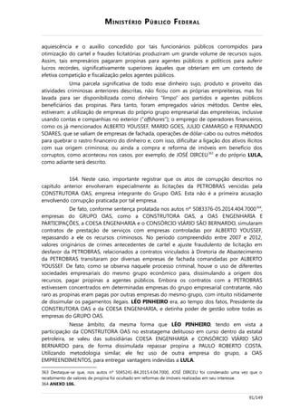 MINISTÉRIO PÚBLICO FEDERAL
aquiescência e o auxílio concedido por tais funcionários públicos corrompidos para
otimização do cartel e fraudes licitatórias produziram um grande volume de recursos sujos.
Assim, tais empresários pagaram propinas para agentes públicos e políticos para auferir
lucros recordes, significativamente superiores àqueles que obteriam em um contexto de
efetiva competição e fiscalização pelos agentes públicos.
Uma parcela significativa de todo esse dinheiro sujo, produto e proveito das
atividades criminosas anteriores descritas, não ficou com as próprias empreiteiras, mas foi
lavada para ser disponibilizada como dinheiro “limpo” aos partidos e agentes públicos
beneficiários das propinas. Para tanto, foram empregados vários métodos. Dentre eles,
estiveram: a utilização de empresas do próprio grupo empresarial das empreiteiras, inclusive
usando contas e companhias no exterior (“offshores”); o emprego de operadores financeiros,
como os já mencionados ALBERTO YOUSSEF, MARIO GOES, JULIO CAMARGO e FERNANDO
SOARES, que se valiam de empresas de fachada, operações de dólar-cabo ou outros métodos
para quebrar o rastro financeiro do dinheiro e, com isso, dificultar a ligação dos ativos ilícitos
com sua origem criminosa; ou ainda a compra e reforma de imóveis em benefício dos
corruptos, como aconteceu nos casos, por exemplo, de JOSÉ DIRCEU363
e do próprio LULA,
como adiante será descrito.
164. Neste caso, importante registrar que os atos de corrupção descritos no
capítulo anterior envolveram especialmente as licitações da PETROBRAS vencidas pela
CONSTRUTORA OAS, empresa integrante do Grupo OAS. Esta não é a primeira acusação
envolvendo corrupção praticada por tal empresa.
De fato, conforme sentença prolatada nos autos nº 5083376-05.2014.404.7000364
,
empresas do GRUPO OAS, como a CONSTRUTORA OAS, a OAS ENGENHARIA E
PARTICIPAÇÕES, a COESA ENGENHARIA e o CONSÓRCIO VIÁRIO SÃO BERNARDO, simularam
contratos de prestação de serviços com empresas controladas por ALBERTO YOUSSEF,
repassando a ele os recursos criminosos. No período compreendido entre 2007 e 2012,
valores originários de crimes antecedentes de cartel e ajuste fraudulento de licitação em
desfavor da PETROBRAS, relacionados a contratos vinculados à Diretoria de Abastecimento
da PETROBRAS transitaram por diversas empresas de fachada comandadas por ALBERTO
YOUSSEF. De fato, como se observa naquele processo criminal, houve o uso de diferentes
sociedades empresariais do mesmo grupo econômico para, dissimulando a origem dos
recursos, pagar propinas a agentes públicos. Embora os contratos com a PETROBRAS
estivessem concentrados em determinadas empresas do grupo empresarial contratante, não
raro as propinas eram pagas por outras empresas do mesmo grupo, com intuito nitidamente
de dissimular os pagamentos ilegais. LÉO PINHEIRO era, ao tempo dos fatos, Presidente da
CONSTRUTORA OAS e da COESA ENGENHARIA, e detinha poder de gestão sobre todas as
empresas do GRUPO OAS.
Nesse âmbito, da mesma forma que LÉO PINHEIRO, tendo em vista a
participação da CONSTRUTORA OAS no estratagema delituoso em curso dentro da estatal
petroleira, se valeu das subsidiárias COESA ENGENHARIA e CONSÓRCIO VIÁRIO SÃO
BERNARDO para, de forma dissimulada repassar propina a PAULO ROBERTO COSTA.
Utilizando metodologia similar, ele fez uso de outra empresa do grupo, a OAS
EMPREENDIMENTOS, para entregar vantagens indevidas a LULA.
363 Destaque-se que, nos autos nº 5045241-84.2015.4.04.7000, JOSÉ DIRCEU foi condenado uma vez que o
recebimento de valores de propina foi ocultado em reformas de imóveis realizadas em seu interesse.
364 ANEXO 106.
91/149
 