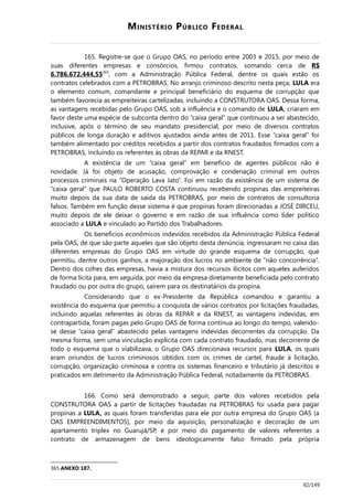 MINISTÉRIO PÚBLICO FEDERAL
165. Registre-se que o Grupo OAS, no período entre 2003 e 2015, por meio de
suas diferentes empresas e consórcios, firmou contratos, somando cerca de R$
6.786.672.444,55365
, com a Administração Pública Federal, dentre os quais estão os
contratos celebrados com a PETROBRAS. No arranjo criminoso descrito nesta peça, LULA era
o elemento comum, comandante e principal beneficiário do esquema de corrupção que
também favorecia as empreiteiras cartelizadas, incluindo a CONSTRUTORA OAS. Dessa forma,
as vantagens recebidas pelo Grupo OAS, sob a influência e o comando de LULA, criaram em
favor deste uma espécie de subconta dentro do “caixa geral” que continuou a ser abastecido,
inclusive, após o término de seu mandato presidencial, por meio de diversos contratos
públicos de longa duração e aditivos ajustados ainda antes de 2011. Esse “caixa geral” foi
também alimentado por créditos recebidos a partir dos contratos fraudados firmados com a
PETROBRAS, incluindo os referentes às obras da REPAR e da RNEST.
A existência de um “caixa geral” em benefício de agentes públicos não é
novidade. Já foi objeto de acusação, comprovação e condenação criminal em outros
processos criminais na “Operação Lava Jato”. Foi em razão da existência de um sistema de
“caixa geral” que PAULO ROBERTO COSTA continuou recebendo propinas das empreiteiras
muito depois da sua data de saída da PETROBRAS, por meio de contratos de consultoria
falsos. Também em função desse sistema é que propinas foram direcionadas a JOSÉ DIRCEU,
muito depois de ele deixar o governo e em razão de sua influência como líder político
associado a LULA e vinculado ao Partido dos Trabalhadores.
Os benefícios econômicos indevidos recebidos da Administração Pública Federal
pela OAS, de que são parte aqueles que são objeto desta denúncia, ingressaram no caixa das
diferentes empresas do Grupo OAS em virtude do grande esquema de corrupção, que
permitiu, dentre outros ganhos, a majoração dos lucros no ambiente de “não concorrência”.
Dentro dos cofres das empresas, havia a mistura dos recursos ilícitos com aqueles auferidos
de forma lícita para, em seguida, por meio da empresa diretamente beneficiada pelo contrato
fraudado ou por outra do grupo, saírem para os destinatários da propina.
Considerando que o ex-Presidente da República comandou e garantiu a
existência do esquema que permitiu a conquista de vários contratos por licitações fraudadas,
incluindo aquelas referentes às obras da REPAR e da RNEST, as vantagens indevidas, em
contrapartida, foram pagas pelo Grupo OAS de forma contínua ao longo do tempo, valendo-
se desse “caixa geral” abastecido pelas vantagens indevidas decorrentes da corrupção. Da
mesma forma, sem uma vinculação explícita com cada contrato fraudado, mas decorrente de
todo o esquema que o viabilizava, o Grupo OAS direcionava recursos para LULA, os quais
eram oriundos de lucros criminosos obtidos com os crimes de cartel, fraude à licitação,
corrupção, organização criminosa e contra os sistemas financeiro e tributário já descritos e
praticados em detrimento da Administração Pública Federal, notadamente da PETROBRAS.
166. Como será demonstrado a seguir, parte dos valores recebidos pela
CONSTRUTORA OAS a partir de licitações fraudadas na PETROBRAS foi usada para pagar
propinas a LULA, as quais foram transferidas para ele por outra empresa do Grupo OAS (a
OAS EMPREENDIMENTOS), por meio da aquisição, personalização e decoração de um
apartamento triplex no Guarujá/SP, e por meio do pagamento de valores referentes a
contrato de armazenagem de bens ideologicamente falso firmado pela própria
365 ANEXO 187.
92/149
 