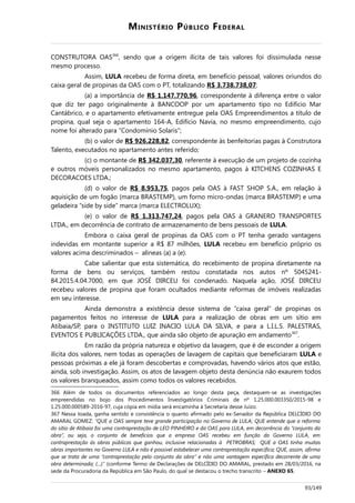 MINISTÉRIO PÚBLICO FEDERAL
CONSTRUTORA OAS366
, sendo que a origem ilícita de tais valores foi dissimulada nesse
mesmo processo.
Assim, LULA recebeu de forma direta, em benefício pessoal, valores oriundos do
caixa geral de propinas da OAS com o PT, totalizando R$ 3.738.738,07:
(a) a importância de R$ 1.147.770,96, correspondente à diferença entre o valor
que diz ter pago originalmente à BANCOOP por um apartamento tipo no Edifício Mar
Cantábrico, e o apartamento efetivamente entregue pela OAS Empreendimentos a título de
propina, qual seja o apartamento 164-A, Edifício Navia, no mesmo empreendimento, cujo
nome foi alterado para “Condomínio Solaris”;
(b) o valor de R$ 926.228,82, correspondente às benfeitorias pagas à Construtora
Talento, executados no apartamento antes referido;
(c) o montante de R$ 342.037,30, referente à execução de um projeto de cozinha
e outros móveis personalizados no mesmo apartamento, pagos à KITCHENS COZINHAS E
DECORACOES LTDA.;
(d) o valor de R$ 8.953,75, pagos pela OAS à FAST SHOP S.A., em relação à
aquisição de um fogão (marca BRASTEMP), um forno micro-ondas (marca BRASTEMP) e uma
geladeira “side by side” marca (marca ELECTROLUX);
(e) o valor de R$ 1.313.747,24, pagos pela OAS à GRANERO TRANSPORTES
LTDA., em decorrência de contrato de armazenamento de bens pessoais de LULA.
Embora o caixa geral de propinas da OAS com o PT tenha gerado vantagens
indevidas em montante superior a R$ 87 milhões, LULA recebeu em benefício próprio os
valores acima descriminados – alíneas (a) a (e).
Cabe salientar que esta sistemática, do recebimento de propina diretamente na
forma de bens ou serviços, também restou constatada nos autos nº 5045241-
84.2015.4.04.7000, em que JOSÉ DIRCEU foi condenado. Naquela ação, JOSÉ DIRCEU
recebeu valores de propina que foram ocultados mediante reformas de imóveis realizadas
em seu interesse.
Ainda demonstra a existência desse sistema de “caixa geral” de propinas os
pagamentos feitos no interesse de LULA para a realização de obras em um sítio em
Atibaia/SP, para o INSTITUTO LUIZ INACIO LULA DA SILVA, e para a L.I.L.S. PALESTRAS,
EVENTOS E PUBLICAÇÕES LTDA., que ainda são objeto de apuração em andamento367
.
Em razão da própria natureza e objetivo da lavagem, que é de esconder a origem
ilícita dos valores, nem todas as operações de lavagem de capitais que beneficiaram LULA e
pessoas próximas a ele já foram descobertas e comprovadas, havendo vários atos que estão,
ainda, sob investigação. Assim, os atos de lavagem objeto desta denúncia não exaurem todos
os valores branqueados, assim como todos os valores recebidos.
366 Além de todos os documentos referenciados ao longo desta peça, destaquem-se as investigações
empreendidas no bojo dos Procedimentos Investigatórios Criminais de nº 1.25.000.003350/2015-98 e
1.25.000.000589-2016-97, cuja cópia em mídia será encaminha à Secretaria desse Juízo.
367 Nessa toada, ganha sentido e consistência o quanto afirmado pelo ex-Senador da República DELCÍDIO DO
AMARAL GOMEZ: “QUE a OAS sempre teve grande participação no Governo de LULA; QUE entende que a reforma
do sítio de Atibaia foi uma contraprestação de LEO PINHEIRO e da OAS para LULA, em decorrência do “conjunto da
obra”, ou seja, o conjunto de benefícios que a empresa OAS recebeu em função do Governo LULA, em
contraprestação às obras públicas que ganhou, inclusive relacionadas à PETROBRAS; QUE a OAS tinha muitas
obras importantes no Governo LULA e não é possível estabelecer uma contraprestação específica; QUE, assim, afirma
que se trata de uma “contraprestação pelo conjunto da obra” e não uma vantagem específica decorrente de uma
obra determinada; (...).” (conforme Termo de Declarações de DELCÍDIO DO AMARAL, prestado em 28/03/2016, na
sede da Procuradoria da República em São Paulo, do qual se destacou o trecho transcrito – ANEXO 65.
93/149
 