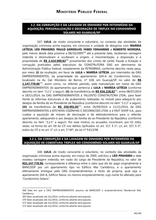 MINISTÉRIO PÚBLICO FEDERAL
3.2. DA CORRUPÇÃO E DA LAVAGEM DE DINHEIRO POR INTERMÉDIO DA
AQUISIÇÃO, PERSONALIZAÇÃO E DECORAÇÃO DE TRIPLEX NO CONDOMÍNIO
SOLARIS NO GUARUJÁ/SP
167. LULA, de modo consciente e voluntário, no contexto das atividades da
organização criminosa acima exposta, em concurso e unidade de desígnios com MARISA
LETÍCIA, LÉO PINHEIRO, PAULO GORDILHO, FÁBIO YONAMIME e ROBERTO MOREIRA,
pelo menos desde data próxima a 08/10/2009368
até a presente data, receberam vantagem
indevida e dissimularam e ocultaram a origem, a movimentação, a disposição e a
propriedade de R$ 2.424.990,83369
provenientes dos crimes de cartel, fraude a licitação e
corrupção praticados pelos executivos da CONSTRUTORA OAS em detrimento da
Administração Pública Federal, notadamente da PETROBRAS, conforme descrito nesta peça,
por meio: (i) da ocultação, em favor de LULA e MARISA LETÍCIA, por intermédio da OAS
EMPREENDIMENTOS, da propriedade do apartamento 164-A do Condomínio Solaris,
localizado na Av. Gal. Monteiro de Barros, nº 638, em Guarujá/SP, no valor de R$
1.147.770,96370
, assim como, no referido período, pela manutenção em nome da OAS
EMPREENDIMENTOS do apartamento que pertencia a LULA e MARISA LETÍCIA (conforme
descrito no item “3.2.1” a seguir); (ii) da transferência de R$ 926.228,82371
, entre 08/07/2014
e 18/11/2014, da OAS EMPREENDIMENTOS à TALLENTO CONSTRUTORA LTDA., para fazer
frente às reformas estruturais e de acabamento realizadas no imóvel para adequá-lo aos
desejos da família do ex-Presidente da República (conforme descrito no item “3.2.2” a seguir);
(iii) da transferência de R$ 350.991,05372
, entre 26/09/2014 e 11/11/2014, da OAS
EMPREENDIMENTOS à KITCHENS COZINHAS E DECORACOES LTDA. e à FAST SHOP S.A., para
custear a aquisição de móveis de decoração e de eletrodomésticos para o referido
apartamento, adequando-o aos desejos da família do ex-Presidente da República (conforme
descrito no item “3.2.3” a seguir). Por esse motivo, os acusados incorreram, por 03 (três)
vezes, na forma do art. 69 do CP, nos delitos tipificados no art. 317, § 1º, c/c art. 327, § 2º,
todos do CP, e no art. 1º c/c o art. 1º §4º, da Lei nº 9.613/98.
3.2.1. DA CORRUPÇÃO E DA LAVAGEM DE DINHEIRO POR INTERMÉDIO DA
AQUISIÇÃO DE COBERTURA TRIPLEX NO CONDOMÍNIO SOLARIS NO GUARUJÁ/SP
168. LULA, de modo consciente e voluntário, no contexto das atividades da
organização criminosa acima exposta, em março de 2009, solicitou a LÉO PINHEIRO e dele
recebeu vantagem indevida, em razão do cargo de Presidente da República, no valor de
R$1.147.770,96, correspondente à diferença entre o valor que diz ter pago originalmente à
BANCOOP por um apartamento tipo no Edifício Mar Cantábrico, e o apartamento
efetivamente entregue pela OAS Empreendimentos a título de propina, qual seja o
apartamento 164-A, Edifício Navia, no mesmo empreendimento, cujo nome foi alterado para
“Condomínio Solaris”.
368 Data em que a OAS EMPREENDIMENTOS assumiu da BANCOOP o empreendimento Residencial Mar
Cantábrico.
369 Valor atualizado até JUL/2016, conforme adiante será exposto.
370 Valor atualizado até JUL/2016, conforme adiante será exposto.
371 Valor atualizado até JUL/2016, conforme adiante será exposto.
372 Valor atualizado até JUL/2016, conforme adiante será exposto.
94/149
 