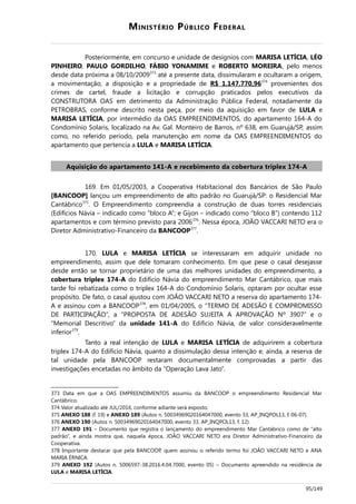 MINISTÉRIO PÚBLICO FEDERAL
Posteriormente, em concurso e unidade de desígnios com MARISA LETÍCIA, LÉO
PINHEIRO, PAULO GORDILHO, FÁBIO YONAMIME e ROBERTO MOREIRA, pelo menos
desde data próxima a 08/10/2009373
até a presente data, dissimularam e ocultaram a origem,
a movimentação, a disposição e a propriedade de R$ 1.147.770,96374
provenientes dos
crimes de cartel, fraude a licitação e corrupção praticados pelos executivos da
CONSTRUTORA OAS em detrimento da Administração Pública Federal, notadamente da
PETROBRAS, conforme descrito nesta peça, por meio da aquisição em favor de LULA e
MARISA LETÍCIA, por intermédio da OAS EMPREENDIMENTOS, do apartamento 164-A do
Condomínio Solaris, localizado na Av. Gal. Monteiro de Barros, nº 638, em Guarujá/SP, assim
como, no referido período, pela manutenção em nome da OAS EMPREENDIMENTOS do
apartamento que pertencia a LULA e MARISA LETÍCIA.
Aquisição do apartamento 141-A e recebimento da cobertura triplex 174-A
169. Em 01/05/2003, a Cooperativa Habitacional dos Bancários de São Paulo
[BANCOOP] lançou um empreendimento de alto padrão no Guarujá/SP: o Residencial Mar
Cantábrico375
. O Empreendimento compreendia a construção de duas torres residenciais
(Edifícios Návia – indicado como “bloco A”; e Gijon – indicado como “bloco B”) contendo 112
apartamentos e com término previsto para 2006376
. Nessa época, JOÃO VACCARI NETO era o
Diretor Administrativo-Financeiro da BANCOOP377
.
170. LULA e MARISA LETÍCIA se interessaram em adquirir unidade no
empreendimento, assim que dele tomaram conhecimento. Em que pese o casal desejasse
desde então se tornar proprietário de uma das melhores unidades do empreendimento, a
cobertura triplex 174-A do Edifício Návia do empreendimento Mar Cantábrico, que mais
tarde foi rebatizada como o triplex 164-A do Condomínio Solaris, optaram por ocultar esse
propósito. De fato, o casal ajustou com JOÃO VACCARI NETO a reserva do apartamento 174-
A e assinou com a BANCOOP378
, em 01/04/2005, o “TERMO DE ADESÃO E COMPROMISSO
DE PARTICIPAÇÃO”, a “PROPOSTA DE ADESÃO SUJEITA A APROVAÇÃO Nº 3907” e o
“Memorial Descritivo” da unidade 141-A do Edifício Návia, de valor consideravelmente
inferior379
.
Tanto a real intenção de LULA e MARISA LETÍCIA de adquirirem a cobertura
triplex 174-A do Edifício Návia, quanto a dissimulação dessa intenção e, ainda, a reserva de
tal unidade pela BANCOOP restaram documentalmente comprovadas a partir das
investigações encetadas no âmbito da “Operação Lava Jato”.
373 Data em que a OAS EMPREENDIMENTOS assumiu da BANCOOP o empreendimento Residencial Mar
Cantábrico.
374 Valor atualizado até JUL/2016, conforme adiante será exposto.
375 ANEXO 188 (f. 19) e ANEXO 189 (Autos n. 50034969020164047000, evento 33, AP_INQPOL13, f. 06-07).
376 ANEXO 190 (Autos n. 50034969020164047000, evento 33, AP_INQPOL13, f. 12).
377 ANEXO 191 – Documento que registra o lançamento do empreendimento Mar Cantábrico como de “alto
padrão”, e ainda mostra que, naquela época, JOÃO VACCARI NETO era Diretor Administrativo-Financeiro da
Cooperativa.
378 Importante destacar que pela BANCOOP, quem assinou o referido termo foi JOÃO VACCARI NETO e ANA
MARIA ÉRNICA.
379 ANEXO 192 (Autos n. 5006597-38.2016.4.04.7000, evento 05) – Documento apreendido na residência de
LULA e MARISA LETÍCIA.
95/149
 