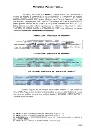 MINISTÉRIO PÚBLICO FEDERAL
Com efeito, em 01/04/2005 MARISA LETÍCIA assinou dois documentos: o
“TERMO DE ADESÃO E COMPROMISSO DE PARTICIPAÇÃO” e a “PROPOSTA DE ADESÃO
SUJEITA A APROVAÇÃO Nº 3907”, ambos referentes a um “Plano de Pagamento”, com valor
total estimado, naquela época, de R$ 195.000,00 (entrada de R$ 20.000,00, em 02/05/2005;
setenta parcelas mensais de R$ 2.000,00; e seis parcelas intermediárias de R$ 5.833,34).
Ocorre, contudo, que, não obstante a precisão de tais informações, houve nas três vias da
“PROPOSTA DE ADESÃO SUJEITA A APROVAÇÃO Nº 3907” uma adulteração no campo
referente ao número do apartamento transacionado:
PRIMEIRA VIA – APREENDIDA NA BANCOOP380
SEGUNDA VIA – APREENDIDA NA BANCOOP381
TERCEIRA VIA – APREENDIDA NA CASA DE LULA E MARISA382
A análise conjunta das três imagens indica existir o número “174” sob o reforçado
número “141”. Nesse sentido também foi a conclusão a que chegou o Perito Criminal Federal
que examinou o último documento e emitiu o Laudo nº 1576/2016 – SETEC/SR/PF/PR383
,
conforme abaixo retratado:
380 ANEXO 193 (Autos n. 50034969020164047000, evento 33, AP_INQPOL17, f. 10).
381 ANEXO 195 (Autos n. 50034969020164047000, evento 33, AP_INQPOL17, f. 13).
382 ANEXO 195 (Autos n. 5006597-38.2016.4.04.7000, evento 05) – Documento apreendido na residência de
LULA e MARISA LETÍCIA.
383 ANEXO 196 (Autos n. 5035204-61.2016.4.04.7000/PR, Evento 2, LAUDO8).
96/149
 