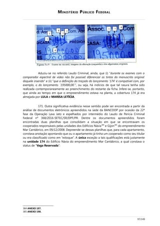 MINISTÉRIO PÚBLICO FEDERAL
Aduziu-se no referido Laudo Criminal, ainda, que (i) “durante os exames com o
comparador espectral de vídeo não foi possível diferenciar as tintas do manuscrito original
daquele inserido” e (ii) “que a definição do traçado do lançamento '174' é compatível com, por
exemplo, o do lançamento ´195000,00´”, ou seja, há indícios de que tal rasura tenha sido
realizada contemporaneamente ao preenchimento do restante da ficha. Infere-se, portanto,
que ainda ao tempo em que o empreendimento estava na planta, a cobertura 174 já era
almejada por LULA e MARISA LETÍCIA.
171. Outra significativa evidência nesse sentido pode ser encontrada a partir da
análise de documentos eletrônicos apreendidos na sede da BANCOOP por ocasião da 22ª
fase da Operação Lava Jato e espelhados por intermédio do Laudo de Perícia Criminal
Federal nº 368/2016-SETEC/SR/DPF/PR. Dentre os documentos apreendidos foram
encontradas duas planilhas que consolidam a situação em que se encontravam os
cooperados responsáveis pelas unidades dos Edifícios Návia384
e Gijon385
do empreendimento
Mar Cantábrico, em 09/12/2008. Depreende-se dessas planilhas que, para cada apartamento,
constava anotação apontando que ou o apartamento já tinha um cooperado como seu titular
ou era classificado como em “estoque”. A única exceção a tais qualificações está justamente
na unidade 174 do Edifício Návia do empreendimento Mar Cantábrico, a qual constava o
status de “Vaga Reservada”:
384 ANEXO 197.
385 ANEXO 198.
97/149
 