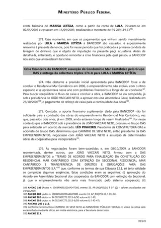 MINISTÉRIO PÚBLICO FEDERAL
conta bancária de MARISA LETÍCIA, como a partir da conta de LULA, inciaram-se em
02/05/2005 e cessaram em 15/09/2009, totalizando o montante de R$ 209.119,73386
.
173. Esse momento, em que os pagamentos que vinham sendo mensalmente
realizados por LULA e MARISA LETÍCIA à BANCOOP são cessados, é especialmente
relevante à presente denúncia, pois foi nesse período que foi praticada a primeira conduta de
lavagem de dinheiro que é objeto de imputação na presente peça acusatória. Antes de
detalhá-la, entretanto, é oportuno remontar a crise financeira pela qual passou a BANCOOP
nos anos que antecederam tal crime.
Crise financeira da BANCOOP, assunção do Condomínio Mar Cantábrico pelo Grupo
OAS e entrega da cobertura triplex 174-A para LULA e MARISA LETÍCIA
174. Não obstante a previsão inicial apresentada pela BANCOOP fosse a de
concluir o Residencial Mar Cantábrico em 2006, o empreendimento não evoluiu com o ritmo
esperado e se apresentava nesse ano com problemas financeiros e longe de ser concluído387
.
Para buscar reequilibrar o fluxo de caixa e concluir a obra, a BANCOOP se viu compelida, já
sob a presidência de JOÃO VACCARI NETO, a aprovar em uma Assembleia Geral, realizada em
23/10/2006388
, o pagamento de reforço de caixa para a continuidade das obras389
.
175. Contudo, o aporte financeiro suplementar dado pela BANCOOP não foi
suficiente para a conclusão das obras do empreendimento Residencial Mar Cantábrico, vez
que, passados dois anos, já em 2009, ainda estavam longe de serem finalizadas390
. Foi nesse
contexto que a BANCOOP, sob a presidência de JOÃO VACCARI NETO, procurou o Grupo OAS
para entabular um acordo de mercado. LÉO PINHEIRO, Presidente da CONSTRUTORA OAS e
acionista do Grupo OAS, determinou que CARMINE DE SIEVI NETO, então presidente da OAS
EMPREENDIMENTOS, negociasse com JOÃO VACCARI NETO a assunção de determinadas
obras da cooperativa pela incorporadora391
.
176. As negociações foram bem-sucedidas e, em 08/10/2009, a BANCOOP,
representada, dentre outros, por JOÃO VACCARI NETO, firmou com a OAS
EMPREENDIMENTOS o “TERMO DE ACORDO PARA FINALIZAÇÃO DA CONSTRUÇÃO DO
RESIDENCIAL MAR CANTÁBRICO COM EXTINÇÃO DA SECCIONAL RESIDENCIAL MAR
CANTÁBRICO E TRANSFERÊNCIA DE DIREITOS E OBRIGAÇÕES PARA OAS
EMPREENDIMENTOS S.A.”392
que, conforme os termos de sua Cláusula 12.1, só teria validade
se cumpridas algumas exigências. Estas condições eram as seguintes: (i) aprovação do
Acordo em Assembleia Seccional dos cooperados da BANCOOP, com extinção da Seccional,
já que o empreendimento não seria mais financiado pelo sistema cooperado; (ii)
386 ANEXO 199 (Autos n. 50034969020164047000, evento 33, AP_INQPOL16, f. 07-12) – valores atualizados até
19/10/2009.
387 ANEXO 200 (Autos n. 50034969020164047000, evento 33, AP_INQPOL13, f. 01-04).
388 ANEXO 202 (Autos n. 94.002.007273.2015-6/SP, volume 8, f. 41).
389 ANEXO 202 (Autos n. 94.002.007273.2015-6/SP, volume 8, f. 42-47).
390 ANEXOS 203 a 212.
391 Conforme testemunhou CARMINE DE SIEVI NETO ao MINISTÉRIO PÚBLICO FEDERAL. O vídeo da oitiva será
encaminhado mediante ofício, em mídia eletrônica, para a Secretaria deste Juízo.
392 ANEXO 213.
99/149
 