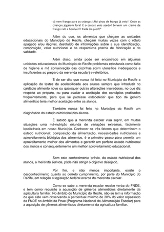 só	vem	frango	para	as	crianças!	Até	pirao	de	frango	já	veio!!	Onde	as	
crianças	 jogaram	 fora!	 E	 o	 cuscuz	 veio	 azedo!	 Servem	 um	 creme	 de	
frango	ralo	e	horrível	!!	Cada	dia	pior!!"
Além do que, os alimentos que chegam as unidades
educacionais do Município do Recife, chegam muitas vezes com o rótulo
apagado e/ou ilegível, destituído de informações sobre a sua identificação,
composição, valor nutricional e os respectivos prazos de fabricação e de
validade.
Além disso, ainda pode ser encontrado em algumas
unidades educacionais do Município do Recife problemas estruturais como falta
de higiene e má conservação das cozinhas (com utensílios inadequados e
insuficientes ao preparo da merenda escolar) e refeitórios.
É de ser dito que nunca foi feito no Município do Recife a
aplicação de testes de aceitabilidade aos alunos sempre que introduzir no
cardápio alimento novo ou quaisquer outras alterações inovadoras, no que diz
respeito ao preparo, ou para avaliar a aceitação dos cardápios praticados
frequentemente, para que se pudesse estabelecer que tipo de gênero
alimentício teria melhor aceitação entre os alunos.
Também nunca foi feito no Município do Recife um
diagnóstico do estado nutricional dos alunos.
É sabido que a merenda escolar visa suprir, em muitas
situações uma má-nutrição oriunda de variações extremas, facilmente
localizáveis em nosso Município. Conhecer os três fatores que determinam o
estado nutricional: composição da alimentação, necessidades nutricionais e
aproveitamento biológico dos alimentos, é o primeiro passo para permitir um
aproveitamento melhor dos alimentos e garantir um perfeito estado nutricional
dos alunos e consequentemente um melhor aproveitamento educacional.
Sem este conhecimento prévio, do estado nutricional dos
alunos, a merenda servida, pode não atingir o objetivo desejado.
Por fim, e não menos importante, existe o
desconhecimento quanto ao correto cumprimento, por parte do Município do
Recife, em relação a legislação federal acerca da merenda escolar.
Como se sabe a merenda escolar recebe verba do FNDE,
e tem como requisito a aquisição de gêneros alimentícios diretamente da
agricultura familiar. No âmbito do Município do Recife, não se tem a informação
de que este vem observando o percentual mínimo de 30% do valor repassado
do FNDE no âmbito do Pnae (Programa Nacional de Alimentação Escolar) para
a aquisição de gêneros alimentícios diretamente da agricultura familiar.
 