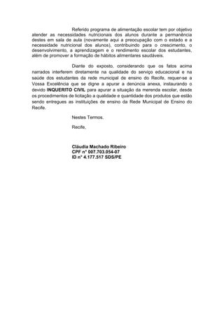 Referido programa de alimentação escolar tem por objetivo
atender as necessidades nutricionais dos alunos durante a permanência
destes em sala de aula (novamente aqui a preocupação com o estado e a
necessidade nutricional dos alunos), contribuindo para o crescimento, o
desenvolvimento, a aprendizagem e o rendimento escolar dos estudantes,
além de promover a formação de hábitos alimentares saudáveis.
Diante do exposto, considerando que os fatos acima
narrados interferem diretamente na qualidade do serviço educacional e na
saúde dos estudantes da rede municipal de ensino do Recife, requer-se a
Vossa Excelência que se digne a apurar a denúncia anexa, instaurando o
devido INQUERITO CIVIL para apurar a situação da merenda escolar, desde
os procedimentos de licitação a qualidade e quantidade dos produtos que estão
sendo entregues as instituições de ensino da Rede Municipal de Ensino do
Recife.
Nestes Termos.
Recife,
Cláudia Machado Ribeiro
CPF n° 007.703.054-07
ID n° 4.177.517 SDS/PE
 