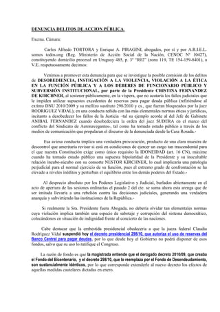 DENUNCIA DELITOS DE ACCION PÚBLICA.<br />Excma. Cámara:<br />           Carlos Alfredo TORTORA y Enrique A. PIRAGINI, abogados, por sí y por A.R.I.E.L. somos todos.ong (Reg. Ministerio de Acción Social de la Nación, CENOC Nº 10427), constituyendo domicilio procesal en Uruguay 485, p. 3º “R02” (zona 119, TE 154-159-8401), a V.E. respetuosamente decimos:<br />           Venimos a promover esta denuncia para que se investigue la posible comisión de los delitos de DESOBEDIENCIA, INSTIGACIÓN A LA VIOLENCIA, VIOLACIÓN A LA ÉTICA EN LA FUNCIÓN PÚBLICA Y A LOS DEBERES DE FUNCIONARIO PÚBLICO Y SUBVERSIÓN INSTITUCIONAL, por parte de la Presidente CRISTINA FERNANDEZ DE KIRCHNER, al sostener públicamente, en la víspera, que no acataría los fallos judiciales que le impiden utilizar supuestos excedentes de reservas para pagar deuda pública (refiriéndose al extinto DNU 2010/2009 y su mellizo sustituto 298/2010 y cs., que fueran bloqueados por la juez RODRIGUEZ VIDAL), en una conducta reñida con las más elementales normas éticas y jurídicas, incitanto a desobedecer los fallos de la Justicia –tal su ejemplo acorde al del Jefe de Gabinete ANIBAL FERNANDEZ cuando desobedeciera la orden del juez SUDERA en el marco del conflicto del Sindicato de Aeronavegantes-, tal como ha tomado estado público a través de los medios de comunicación que propalaran el discurso de la denunciada desde la Casa Rosada.-<br />           Esa aviesa conducta implica una verdadera provocación, producto de una clara muestra de descontrol que ameritaría revisar si está en condiciones de ejercer un cargo tan trascendental para el que nuestra Constitución exige como único requisito la IDONEIDAD (art. 16 CN), máxime cuando ha tomado estado público una supuesta bipolaridad de la Presidente y su inocultable relación íncubo-súcubo con su consorte NESTOR KIRCHNER, lo cual implicaría una patología perjudicial para el normal ejercicio de su función, pues el extremo grado de confrontación se ha elevado a niveles inéditos y perturban el equilibrio entre los demás poderes del Estado.-<br />          Al desprecio absoluto por los Poderes Legislativo y Judicial, burlados abiertamente en el acto de apertura de las sesiones ordinarias el pasado 2 del cte. se suma ahora esta arenga que de ser imitada llevaría a una rebelión contra las decisiones judiciales, generando una verdadera anarquía y subvirtiendo las instituciones de la República.-<br />         Si realmente la Sra. Presidente fuera Abogada, no debería olvidar tan elementales normas cuya violación implica también una especie de sabotaje y corrupción del sistema democrático, colocándonos en situación de indignidad frente al concierto de las naciones.<br />        Cabe destacar que la embestida presidencial obedecería a que la jueza federal Claudia Rodríguez Vidal suspendió hoy el decreto presidencial 298/10, que autoriza el uso de reservas del Banco Central para pagar deudas, por lo que desde hoy el Gobierno no podrá disponer de esos fondos, salvo que su uso lo ratifique el Congreso.<br />        La razón de fondo es que la magistrada entiende que el derogado decreto 2010/09, que creaba el Fondo del Bicentenario,  y el decreto 298/10, que lo reemplaza por el Fondo de Desendeudamiento, son sustancialmente idénticos, por lo que corresponde extenderle al nuevo decreto los efectos de aquellas medidas cautelares dictadas en enero.<br />        La jueza, que es la misma que hace dos años ordenó al Gobierno publicar las metodologías y estadísticas que usa el Indec, hizo lugar a los planteos formulados por Graciela Camaño, del Peronismo Federal, y por Gerardo Morales y Ricardo Gil Lavedra, de la UCR.<br />        El pronunciamiento de Rodríguez Vidal apunta a impedir que el Gobierno utilice esos fondos antes de que el Congreso tenga tiempo de expedirse.<br />        En su discurso, emitido por Cadena Nacional, la Presidente, entre otras cosas dijo que hay quot;
intentos evidentes de destituciónquot;
, desafiando así a la Justicia y al Congreso, y anunció que seguirá adelante con los pagos de la deuda, en claro y concreto alzamiento contra los demás Poderes desestabilizando ella misma las instituciones republicanas, lo cual constituyen las “voces de alarma” configurantes de la instigación a la violencia.<br />        Pedimos asumir el rol de querellantes, en aras del interés difuso ínsito en el art. 43 de la Constitución Nacional, atento la doctrina jurisprudencial sentada por nuestra Corte Suprema de Justicia de la Nación, que al rechazar el amparo deducido por la Provincia de San Luis contra el uso de reservas dejó aclarado que están legitimados los interesados directos, el Defensor del Pueblo y las organizaciones no gubernamentales.     Pedimos se certifique mi condición de Presidente de A.R.I.E.L. somos todos.ong, (Argentina Recupera Idoneidad en Libertad, la organización no gubernamental que trabaja reclamando seguridad), a través de la página oficial que en la web de Internet tiene el Ministerio de Acción Social de la Nación, Reg. CENOC nº 10427.<br />Proveer de conformidad,<br />SERA AFIANZAR LA JUSTICIA.-<br /> <br />CARLOS ALFREDO TORTORA                                       ENRIQUE A. PIRAGINI<br />Abogado CPACF 55-875                                                      Abogado CPACF 22-23<br /> <br />