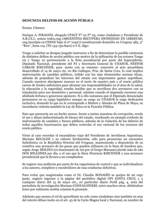 DENUNCIA DELITOS DE ACCIÓN PÚBLICA<br />Excma. Cámara:<br />Enrique A. PIRAGINI, abogado CPACF Tº 22 Fº 23, como ciudadano y Presidente de A.R.I.E.L. somos todos.ong (ARGENTINA RECUPERA IDONEIDAD EN LIBERTAD, ong inscripta en CENOC bajo el nº 10427) constituyendo domicilio en Uruguay 485, 3° “R02”, Zona 119, (TE 154-159-8401) a V.E. digo:<br />Vengo a solicitar se designe juzgado instructor a fin de determinar la posible existencia de distintos delitos de acción pública con motivo de la utilización de los aviones Tango 02 y Tango 10 perteneciente a la flota presidencial por parte del kopresidente, Diputado Nacional, presidente del PJ y Secretario General de UNASUR, NÉSTOR CARLOS KIRCHNER, para -junto con su entorno- concurrir al acto proselitista desarrollado el 14 de mayo cte. en Río Gallegos, Pcia. de Santa Cruz, lo cual implica malversación de caudales públicos, reñido con las más elementales normas éticas, además de perjudicar los intereses del estado con importantes gastos superfluos. Cuando nuestros aborígenes mueren en el norte de nuestro país y el erario público carece de fondos suficientes para afrontar sus responsabilidades en el área de la salud, la educación y la seguridad, resulta insólito que se movilicen dos aeronaves con su tripulación para uso doméstico y personal, máxime cuando el imputado reconoce una abultada fortuna y generosos sponsors. Si a ello sumamos que el Diputado denunciado permanece en su cargo legislativo aunque su cargo en UNASUR le exige dedicación exclusiva, donando lo que no le corresponde a Madres y Abuelas de Plaza de Mayo, su inconducta violenta también la Ley de Ética en la Función Pública.<br />Esto que parecería ser un hecho menor, frente a tantas muestras de corrupción, revela el uso y abuso indiscriminado de bienes del estado, resultando un ejemplo evidente de malversación de caudales y bienes públicos, además de la violación de los deberes de todos aquellos funcionarios que deben controlar el uso racional de los recursos del erario público.<br />Viene al caso recordar el escandaloso viaje del Presidente de Aerolíneas Argentinas, Mariano RECALDE y su cohorte kirchnerista, sólo para presenciar un encuentro futbolístico en la República Oriental del Uruguay, manteniendo a disposición de su comitiva una aeronave de las pocas que pueden utilizarse en la línea de bandera que, según Jorge MOLINA (ex funcionario de AA por el Grupo Marsans) pierde más de u$s DOS MILLONES por día, o el uso que le diera Florencia KIRCHNER a una aeronave presidencial que la llevara a un cumpleaños.<br />Se sugiere una auditoría por parte de los organismos de control y que se individualicen a los autores, cómplices y encubridores de esas conductas delictivas.<br />Para evitar que magistrados como el Dr. Claudio BONADÍO se quejen de mi copy paste, sugiero ingresar a la página del periódico digital OPI SANTA CRUZ, y a cualquier diario del 15 de mayo cte., en particular diario Perfil pág. 4, nota del periodista de investigación Mariano CONFALONIERI, entre muchos otros, debiéndose tener por suficiente notitia criminis la presente.<br />Adelanto que asumo el rol de querellante no solo como ciudadano sino también en aras del interés difuso ínsito en el art. 43 de la Carta Magna local y Nacional, en nombre de la organización no gubernamental A.R.I.E.L. somos todos.ong (ARGENTINA RECUPERA IDONEIDAD EN LIBERTAD, Inscripta en el CENOC bajo el nº 10427, dependiente del Ministerio de Desarrollo Social, cuya personería solicito se certifique a través de la página oficial que en Internet mantiene dicho Ministerio) que trabaja reclamando seguridad.<br />Proveer de conformidad,<br />SERÁ AFIANZAR LA JUSTICIA.<br />ENRIQUE A. PIRAGINI<br />154-159-8401<br />CPACF 22-23 Abogado<br />