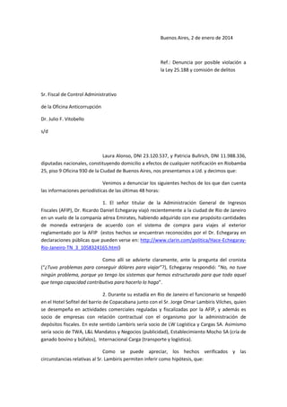 Buenos Aires, 2 de enero de 2014

Ref.: Denuncia por posible violación a
la Ley 25.188 y comisión de delitos

Sr. Fiscal de Control Administrativo
de la Oficina Anticorrupción
Dr. Julio F. Vitobello
s/d

Laura Alonso, DNI 23.120.537, y Patricia Bullrich, DNI 11.988.336,
diputadas nacionales, constituyendo domicilio a efectos de cualquier notificación en Riobamba
25, piso 9 Oficina 930 de la Ciudad de Buenos Aires, nos presentamos a Ud. y decimos que:
Venimos a denunciar los siguientes hechos de los que dan cuenta
las informaciones periodísticas de las últimas 48 horas:
1. El señor titular de la Administración General de Ingresos
Fiscales (AFIP), Dr. Ricardo Daniel Echegaray viajó recientemente a la ciudad de Rio de Janeiro
en un vuelo de la companía aérea Emirates, habiendo adquirido con ese propósito cantidades
de moneda extranjera de acuerdo con el sistema de compra para viajes al exterior
reglamentado por la AFIP (estos hechos se encuentran reconocidos por el Dr. Echegaray en
declaraciones públicas que pueden verse en: http://www.clarin.com/politica/Hace-EchegarayRio-Janeiro-TN_3_1058324165.html)
Como allí se advierte claramente, ante la pregunta del cronista
(“¿Tuvo problemas para conseguir dólares para viajar”?), Echegaray respondió: “No, no tuve
ningún problema, porque yo tengo los sistemas que hemos estructurado para que todo aquel
que tenga capacidad contributiva para hacerlo lo haga”.
2. Durante su estadía en Rio de Janeiro el funcionario se hospedó
en el Hotel Sofitel del barrio de Copacabana junto con el Sr. Jorge Omar Lambiris Vilches, quien
se desempeña en actividades comerciales reguladas y fiscalizadas por la AFIP, y además es
socio de empresas con relación contractual con el organismo por la administración de
depósitos fiscales. En este sentido Lambiris sería socio de LW Logística y Cargas SA. Asimismo
sería socio de TWA, L&L Mandatos y Negocios (publicidad), Establecimiento Mocho SA (cría de
ganado bovino y búfalos), Internacional Carga (transporte y logística).
Como se puede apreciar, los hechos verificados y las
circunstancias relativas al Sr. Lambiris permiten inferir como hipótesis, que:

 