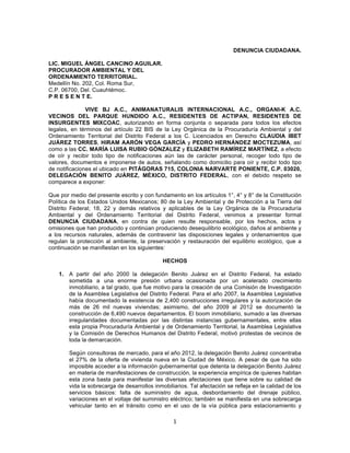 1	
  
	
  
DENUNCIA CIUDADANA.
LIC. MIGUEL ÁNGEL CANCINO AGUILAR.
PROCURADOR AMBIENTAL Y DEL
ORDENAMIENTO TERRITORIAL.
Medellín No. 202, Col. Roma Sur,
C.P. 06700, Del. Cuauhtémoc.
P R E S E N T E.
VIVE BJ A.C., ANIMANATURALIS INTERNACIONAL A.C., ORGANI-K A.C.
VECINOS DEL PARQUE HUNDIDO A.C., RESIDENTES DE ACTIPAN, RESIDENTES DE
INSURGENTES MIXCOAC, autorizando en forma conjunta o separada para todos los efectos
legales, en términos del artículo 22 BIS de la Ley Orgánica de la Procuraduría Ambiental y del
Ordenamiento Territorial del Distrito Federal a los C. Licenciados en Derecho CLAUDIA IBET
JUÁREZ TORRES, HIRAM AARÓN VEGA GARCÍA y PEDRO HERNÁNDEZ MOCTEZUMA, así
como a las CC. MARÍA LUISA RUBIO GÓNZALEZ y ELIZABETH RAMÍREZ MARTÍNEZ, a efecto
de oír y recibir todo tipo de notificaciones aún las de carácter personal, recoger todo tipo de
valores, documentos e imponerse de autos, señalando como domicilio para oír y recibir todo tipo
de notificaciones el ubicado en PITÁGORAS 715, COLONIA NARVARTE PONIENTE, C.P. 03020,
DELEGACIÓN BENITO JUÁREZ, MÉXICO, DISTRITO FEDERAL, con el debido respeto se
comparece a exponer:
Que por medio del presente escrito y con fundamento en los artículos 1°, 4° y 8° de la Constitución
Política de los Estados Unidos Mexicanos; 80 de la Ley Ambiental y de Protección a la Tierra del
Distrito Federal; 18, 22 y demás relativos y aplicables de la Ley Orgánica de la Procuraduría
Ambiental y del Ordenamiento Territorial del Distrito Federal, venimos a presentar formal
DENUNCIA CIUDADANA, en contra de quien resulte responsable, por los hechos, actos y
omisiones que han producido y continúan produciendo desequilibrio ecológico, daños al ambiente y
a los recursos naturales, además de contravenir las disposiciones legales y ordenamientos que
regulan la protección al ambiente, la preservación y restauración del equilibrio ecológico, que a
continuación se manifiestan en los siguientes:
HECHOS
1. A partir del año 2000 la delegación Benito Juárez en el Distrito Federal, ha estado
sometida a una enorme presión urbana ocasionada por un acelerado crecimiento
inmobiliario, a tal grado, que fue motivo para la creación de una Comisión de Investigación
de la Asamblea Legislativa del Distrito Federal. Para el año 2007, la Asamblea Legislativa
había documentado la existencia de 2,400 construcciones irregulares y la autorización de
más de 26 mil nuevas viviendas; asimismo, del año 2009 al 2012 se documentó la
construcción de 6,490 nuevos departamentos. El boom inmobiliario, sumado a las diversas
irregularidades documentadas por las distintas instancias gubernamentales, entre ellas
esta propia Procuraduría Ambiental y de Ordenamiento Territorial, la Asamblea Legislativa
y la Comisión de Derechos Humanos del Distrito Federal, motivó protestas de vecinos de
toda la demarcación.
Según consultoras de mercado, para el año 2012, la delegación Benito Juárez concentraba
el 27% de la oferta de vivienda nueva en la Ciudad de México. A pesar de que ha sido
imposible acceder a la información gubernamental que detenta la delegación Benito Juárez
en materia de manifestaciones de construcción, la experiencia empírica de quienes habitan
esta zona basta para manifestar las diversas afectaciones que tiene sobre su calidad de
vida la sobrecarga de desarrollos inmobiliarios. Tal afectación se refleja en la calidad de los
servicios básicos: falta de suministro de agua, desbordamiento del drenaje público,
variaciones en el voltaje del suministro eléctrico; también se manifiesta en una sobrecarga
vehicular tanto en el tránsito como en el uso de la vía pública para estacionamiento y
 
