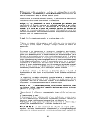 10	
  
	
  
Dicha consulta tendrá que realizarse a costa del interesado que haya presentado
la manifestación a la que se refiere el artículo 47 de esta Ley, con independencia del
pago de la publicación a la que se refiere el siguiente artículo.
En estos casos, la Secretaría dictará las medidas y los mecanismos de operación que
considere pertinentes para el desarrollo de la consulta pública.
Artículo 51.- Los promoventes de obras o actividades que requieran una
manifestación de impacto ambiental en modalidad específica, o que deban
someterse a consulta pública por determinación de la Secretaría, deberán
publicar, a su costa, en un diario de circulación nacional, un resumen del
proyecto. Las personas que participen en la consulta pública, podrán presentar a la
Secretaría por escrito sus observaciones o comentarios, dentro de los cinco días hábiles
siguientes a que ésta haya sido convocada.
…
Artículo 87.- Para los efectos de esta Ley se consideran áreas verdes:
…
IV. Zonas con cualquier cubierta vegetal en la vía pública; así como área o estructura
con cualquier cubierta vegetal o tecnología ecológica instalada en azoteas de
edificaciones;
…
Corresponde a las Delegaciones la construcción, rehabilitación, administración,
preservación, protección, restauración, forestación, reforestación, fomento y vigilancia
de las áreas verdes establecidas en las fracciones I a la V del párrafo anterior, y a la
Secretaría el ejercicio de las acciones antes mencionadas cuando se trate de las áreas
previstas en las fracciones VI a la IX siempre y cuando no estén ubicadas dentro de los
límites administrativos de la zona urbana de los centros de población y poblados rurales
de las delegaciones localizados en suelo de conservación, mismas que se consideren
competencia de las delegaciones, así como cuando se trate de los recursos forestales,
evitando su erosión y deterioro ecológico con el fin de mejorar el ambiente y la calidad
de vida de toda persona en el Distrito Federal, de conformidad con los criterios,
lineamientos y normatividad que para tal efecto expida la propia Secretaría.
La Secretaría solicitará a la Secretaría de Desarrollo Urbano y Vivienda el
establecimiento de áreas verdes de su competencia en los programas de desarrollo
urbano.
Las delegaciones procurarán el incremento de áreas verdes de su competencia, en
proporción equilibrada con los usos de suelo distintos a áreas verdes, espacios abiertos
y jardinados o en suelo de conservación existentes en su demarcación territorial, e
incorporarlos a los programas delegacionales de desarrollo urbano.
Artículo 88 BIS 1.- En los parques y jardines, plazas jardinadas o arboladas, zonas
con cualquier cubierta vegetal en la vía pública, alamedas y arboledas, jardineras
y barrancas, queda prohibido:
I. La construcción de edificaciones, y de cualesquier obra o actividad que tengan ese
fin;
II. El cambio de uso de suelo;
III. La extracción de tierra y cubierta vegetal, así como el alambrado o cercado, siempre
que ello no sea realizado por las autoridades competentes o por persona autorizada por
las mismas, para el mantenimiento o mejoramiento del área respectiva; y
IV. El depósito de cascajo y de cualquier otro material proveniente de edificaciones que
afecte o pueda producir afectaciones a los recursos naturales de la Zona.
Artículo 88 BIS 2.- Las áreas verdes bajo las categorías de parques, jardines,
alamedas y arboledas o áreas análogas, establecidas en los programas de desarrollo
urbano, deberán conservar su extensión y en caso de modificarse para la realización de
 