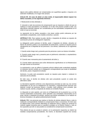 11	
  
	
  
alguna obra pública deberán ser compensadas con superficies iguales o mayores a la
extensión modificada, en el lugar más cercano.
Artículo 90.- En caso de dañar un área verde, el responsable deberá reparar los
daños causados, en los siguientes términos:
I. Restaurando el área afectada; o
II. Llevando a cabo las acciones de compensación que se requieran a efecto de que se
restituya un área equivalente a la afectada, en el sitio más próximo posible a ésta. Las
alternativas referidas deberán ser consideradas por las autoridades competentes en el
orden en que se enuncian.
La reparación de los daños causados a las áreas verdes podrá ordenarse por las
autoridades competentes, como medida correctiva o sanción.
ARTÍCULO 118.- Para realizar la poda, derribo o trasplante de árboles se requiere de
autorización previa de la Delegación respectiva.
La delegación podrá autorizar el derribo, poda o trasplante de árboles, ubicados en
bienes de dominio público o en propiedades de particulares, cuando se requiera para la
salvaguarda de la integridad de las personas o sus bienes, solamente en los siguientes
casos:
I. Cuando exista riesgo real y presente para las personas o para sus bienes inmuebles;
II. Cuando exista riesgo real y presente para el patrimonio urbanístico o arquitectónico
del Distrito Federal;
III. Cuando sean necesarias para el saneamiento del árbol; y
IV. Cuando deban ejecutarse para evitar afectaciones significativas en la infraestructura
del lugar donde se encuentren.
La autorización a que se refiere el presente artículo deberá estar sustentada mediante
un dictamen técnico emitido por la delegación correspondiente que avale la factibilidad
del derribo, poda o trasplante de árboles.
Asimismo, la poda será procedente cuando se requiera para mejorar o restaurar la
estructura de los árboles.
En todo caso, el derribo de árboles sólo será procedente cuando no exista otra
alternativa viable.
La Secretaría expedirá conforme a las disposiciones previstas en esta Ley, las normas
ambientales en las que se establezcan los requisitos y especificaciones técnicas que
deberán cumplir las personas físicas o morales, tanto públicas como privadas, que
realicen la poda, derribo y trasplante de árboles en el Distrito Federal.
Lo dispuesto en este capítulo, así como en el Reglamento de la presente Ley y en las
normas ambientales conducentes, serán aplicable a las actividades relacionadas con la
poda, derribo o trasplante de árboles, siempre que dichas actividades no se realicen en
terrenos forestales o de aptitud preferentemente forestal.
Artículo 119.- Las personas que realicen el derribo de árboles deberán llevar a cabo la
restitución correspondiente mediante la compensación física o económica. En todo caso
se deberá tener como primera alternativa la restitución física a efecto de conservar la
cubierta vegetal necesaria para un equilibrio ecológico en el Distrito Federal, y sólo en
los supuestos que ello no sea posible se considerará la compensación económica.
Para efectos de que se cumpla lo anterior, en la autorización respectiva se citarán las
medidas compensatorias procedentes. Así mismo, la Secretaría expedirá las normas
 
