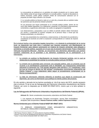 13	
  
	
  
La convocatoria se publicará en un periódico de amplia circulación por lo menos siete
días hábiles antes de que tenga verificativo la consulta pública. Cuando la Secretaría lo
estime necesario, podrá utilizar cualquier medio de comunicación adicional con el
propósito de darle mayor difusión a la consulta.
II. La consulta pública se llevará a cabo en un solo día y durante ella se recibirán todas
las opiniones que las personas deseen presentar.
III. Las personas que hayan participado en la consulta pública podrán, dentro de los
cinco días hábiles siguientes a su celebración, presentar a la Secretaría observaciones,
comentarios y sugerencias adicionales, las cuales se agregarán al expediente.
Las observaciones y propuestas a que se refiere el párrafo anterior deben formularse
por escrito y contendrán el nombre completo de la persona física o moral que las
hubiese presentado y su domicilio, y
IV. Una vez presentados los comentarios y observaciones, la Secretaría los ponderará y
considerará al momento de emitir la resolución correspondiente en materia de impacto
ambiental.
De la lectura hecha a los preceptos legales transcritos, y no obstante la ambigüedad de la norma
local, se desprende que toda obra o actividad que requiera presentar una Manifestación de
Impacto Ambiental, para obtener autorización en materia de impacto ambiental, está obligada a
someterse a consulta pública, supuesto en el que cae el proyecto denominado “Fase 2 Deprimido
Vehicular Insurgentes Mixcoac”. Además, se encuentran dos elementos adicionales que podrían
constituir violaciones de la autoridad a los derechos ciudadanos de la participación y la
información:
• La omisión en publicar la Manifestación de Impacto Ambiental recibida, con lo cual se
obstaculiza la posibilidad de solicitar la consulta pública (artículo 59 RIAR).
• La omisión de la autoridad para convocar una consulta pública, para un proyecto que de
acuerdo a la manifestación presentada ante la SEDEMA, sus implicaciones ambientales
adquieren la dimensión de 1159 árboles afectados (848 derribos y 311 trasplantes), entre
los que se incluye el derribo de 390 árboles
2
considerados monumentos urbanísticos del
Distrito Federal
3
y cuyo tratamiento debió seguir el procedimiento contemplado en la
Norma correspondiente
4
.
• La falta de información referente referente al beneficio que dejará la construcción del
deprimido, así como la información que justifique el interés público del proyecto.
En otro sentido y derivado de los hechos suscitados el día 8 de marzo del 2015, resulta necesario
citar el artículo 15 de la Ley de Salvaguarda del Patrimonio Urbanístico Arquitectónico del Distrito
Federal, así como lo dispuesto por la NADF-001-RNAT-2012, mismo que a la letra señalan lo
siguiente:
Ley de Salvaguarda del Patrimonio Urbanístico Arquitectónico del Distrito Federal (LSPUA).
Artículo 15.- Serán considerados monumentos urbanísticos del Distrito Federal:
I.- Las especies de ahuehuetes Taxodium mucronatum, sauces Salix humboldtiana,
ahuejotes Salix bonplandiana, fresnos Fraxinus undhei, cedros Cupressus lindleyi;
Norma Ambiental para el Distrito Federal NADF-001-RNAT-2012.
7.5. ÁRBOLES CONSIDERADOS COMO MONUMENTOS URBANÍSTICOS,
NOTABLES, SINGULARES O MONUMENTALES.
	
  	
  	
  	
  	
  	
  	
  	
  	
  	
  	
  	
  	
  	
  	
  	
  	
  	
  	
  	
  	
  	
  	
  	
  	
  	
  	
  	
  	
  	
  	
  	
  	
  	
  	
  	
  	
  	
  	
  	
  	
  	
  	
  	
  	
  	
  	
  	
  	
  	
  	
  	
  	
  	
  	
  	
  	
  	
  	
  	
  	
  
2
363 fresnos (Fraxinus Uhdei) y 27 cedros blancos (Cupresus lindleyi).
3
Artículo 15 de la Ley de Salvaguarda del Patrimonio Urbanístico Arquitectónico del Distrito Federal.
4
Inciso 7.5 de la Norma Ambiental NADF-001-RNAT-2012.
 