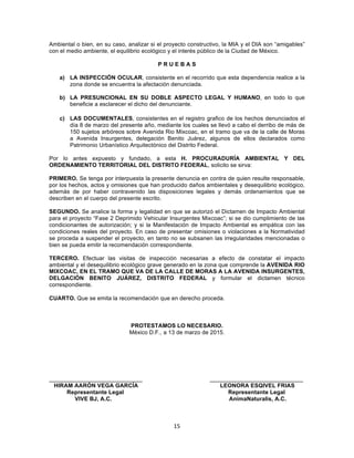 15	
  
	
  
Ambiental o bien, en su caso, analizar si el proyecto constructivo, la MIA y el DIA son “amigables”
con el medio ambiente, el equilibrio ecológico y el interés público de la Ciudad de México.
P R U E B A S
a) LA INSPECCIÓN OCULAR, consistente en el recorrido que esta dependencia realice a la
zona donde se encuentra la afectación denunciada.
b) LA PRESUNCIONAL EN SU DOBLE ASPECTO LEGAL Y HUMANO, en todo lo que
beneficie a esclarecer el dicho del denunciante.
c) LAS DOCUMENTALES, consistentes en el registro grafico de los hechos denunciados el
día 8 de marzo del presente año, mediante los cuales se llevó a cabo el derribo de más de
150 sujetos arbóreos sobre Avenida Rio Mixcoac, en el tramo que va de la calle de Moras
a Avenida Insurgentes, delegación Benito Juárez, algunos de ellos declarados como
Patrimonio Urbanístico Arquitectónico del Distrito Federal.
Por lo antes expuesto y fundado, a esta H. PROCURADURÍA AMBIENTAL Y DEL
ORDENAMIENTO TERRITORIAL DEL DISTRITO FEDERAL, solicito se sirva:
PRIMERO. Se tenga por interpuesta la presente denuncia en contra de quien resulte responsable,
por los hechos, actos y omisiones que han producido daños ambientales y desequilibrio ecológico,
además de por haber contravenido las disposiciones legales y demás ordenamientos que se
describen en el cuerpo del presente escrito.
SEGUNDO. Se analice la forma y legalidad en que se autorizó el Dictamen de Impacto Ambiental
para el proyecto “Fase 2 Deprimido Vehicular Insurgentes Mixcoac”; si se dio cumplimiento de las
condicionantes de autorización; y si la Manifestación de Impacto Ambiental es empática con las
condiciones reales del proyecto. En caso de presentar omisiones o violaciones a la Normatividad
se proceda a suspender el proyecto, en tanto no se subsanen las irregularidades mencionadas o
bien se pueda emitir la recomendación correspondiente.
TERCERO. Efectuar las visitas de inspección necesarias a efecto de constatar el impacto
ambiental y el desequilibrio ecológico grave generado en la zona que comprende la AVENIDA RIO
MIXCOAC, EN EL TRAMO QUE VA DE LA CALLE DE MORAS A LA AVENIDA INSURGENTES,
DELGACIÓN BENITO JUÁREZ, DISTRITO FEDERAL y formular el dictamen técnico
correspondiente.
CUARTO. Que se emita la recomendación que en derecho proceda.
PROTESTAMOS LO NECESARIO.
México D.F., a 13 de marzo de 2015.
_____________________________ _____________________________
HIRAM AARÓN VEGA GARCÍA LEONORA ESQIVEL FRIAS
Representante Legal Representante Legal
VIVE BJ, A.C. AnimaNaturalis, A.C.
 