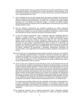 3	
  
	
  
Juárez, Distrito Federal, obra que contempla 30 pisos de los cuales se destinarán 5 niveles
para estacionamiento y que pretende ser una zona de oficinas y centro comercial, en la
cual se tiene proyectado la construcción de un paso a desnivel que conectará directamente
con el estacionamiento de la Torre.
7. Que no obstante de ser una obra privada de 89, 674 metros cuadrados de construcción,
según la Resolución Administrativa PAOT-2013-2265-SOT-1034 de fecha 19 de diciembre
de 2014, emitida por esta procuraduría, no cuenta con un Dictamen de Impacto Urbano
autorizado por la Secretaría de Desarrollo Urbano y Vivienda del Distrito Federal.
Documento que debió ser otorgado previo a la Manifestación de Construcción que emitió la
delegación Benito Juárez.
8. Que las referidas construcciones han propiciado problemas por demás relevantes,
aunados a la coincidencia de la construcción de un deprimido vehicular, el cual consta de
un túnel de dos niveles en el cruce de avenida Insurgentes y Rio Mixcoac, proyecto a cargo
de la Secretaría de Obras y Servicios del Gobierno del Distrito Federal.
9. La obra del proyecto denominado “Fase 2 Deprimido Vehicular Insurgentes Mixcoac”
causará un impacto ambiental y urbano al entorno, afectando sustancialmente a la
población asentada en las colonias aledañas a la obra, tales como Acacias, Florida,
Actipan, Crédito Constructor, Mixcoac, Insurgentes Mixcoac, San José Insurgentes,
Merced Gómez, Del Valle y Xoco; dichas afectaciones podrán traducirse en la escasez del
suministro de agua potable, congestionamientos viales, aumento en la generación de
emisiones de monóxido de carbono por el conglomerado de vehículos que se pretende
ingresar a ese cuadro geográfico, retiro de señalamientos viales y alumbrado público, tala
de árboles, demolición de guarniciones y banquetas, excavaciones, generación de
residuos sólidos, ruido, degeneración de las áreas naturales y afectación al ecosistema de
la zona.
10. Por otra parte, se han desarrollado diversas protestas vecinales en las que se ha solicitado
a las autoridades gubernamentales, información referente al beneficio que dejará la
construcción del deprimido, así como la información que justifique el interés público del
proyecto; sin embargo, no ha habido información clara al respecto, dejando a los vecinos
en un estado de indefensión al no ser considerados como parte fundamental del entorno
donde se desarrollará la obra en comento.
11. Tal es el caso, que el pasado 8 de marzo del año en curso, en las primeras horas de ese
día se presentaron cuadrillas de trabajadores del Gobierno del Distrito Federal, a comenzar
la tala de sujetos arbóreos, llevando a cabo el derribo de aproximadamente más de 150
árboles sobre Avenida Rio Mixcoac, en el tramo que va de la calle de Moras a Avenida
Insurgentes; derribando árboles considerados como patrimonio urbanístico arquitectónico,
tales como los Fresnos, Cedros Blancos, entre otros; asimismo, se tiene considerado llevar
acabo el derribo de 855 sujetos arbóreos que se ubican en el perímetro de Avenida Río
Mixcoac, en el cruce de la Avenida Insurgentes, entre la calle de Ángel y la calle Manzano
de la delegación Benito Juárez y en los límites de la delegación Álvaro Obregón, así como
en los camellones de prolongación Río Mixcoac, Río Churubusco y Barranca del Muerto,
propiciando una violación a nuestro derecho constitucional de vivir en un ambiente sano.
En consecuencia resultaría evidente que las actividades constructivas correspondientes a
la “Fase 2 Deprimido Vehicular Insurgentes Mixcoac” se encuentran vinculadas a los
proyectos denominados “Torre Mítikah” y “Torre Manacar” en un proyecto común, que hace
cuestionable el interés público y la necesidad real de llevar a cabo una obra pública de esta
naturaleza.
12. Es importante mencionar que el proyecto denominado “Fase 2 Deprimido Vehicular
Insurgentes Mixcoac” cuenta con una autorización en materia de Impacto Ambiental
 