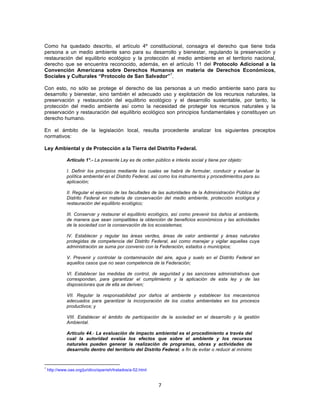 7	
  
	
  
Como ha quedado descrito, el artículo 4º constitucional, consagra el derecho que tiene toda
persona a un medio ambiente sano para su desarrollo y bienestar, regulando la preservación y
restauración del equilibrio ecológico y la protección al medio ambiente en el territorio nacional,
derecho que se encuentra reconocido, además, en el artículo 11 del Protocolo Adicional a la
Convención Americana sobre Derechos Humanos en materia de Derechos Económicos,
Sociales y Culturales “Protocolo de San Salvador”
1
.
Con esto, no sólo se protege el derecho de las personas a un medio ambiente sano para su
desarrollo y bienestar, sino también el adecuado uso y explotación de los recursos naturales, la
preservación y restauración del equilibrio ecológico y el desarrollo sustentable, por tanto, la
protección del medio ambiente así como la necesidad de proteger los recursos naturales y la
preservación y restauración del equilibrio ecológico son principios fundamentales y constituyen un
derecho humano.
En el ámbito de la legislación local, resulta procedente analizar los siguientes preceptos
normativos:
Ley Ambiental y de Protección a la Tierra del Distrito Federal.
Artículo 1°.- La presente Ley es de orden público e interés social y tiene por objeto:
I. Definir los principios mediante los cuales se habrá de formular, conducir y evaluar la
política ambiental en el Distrito Federal, así como los instrumentos y procedimientos para su
aplicación;
II. Regular el ejercicio de las facultades de las autoridades de la Administración Pública del
Distrito Federal en materia de conservación del medio ambiente, protección ecológica y
restauración del equilibrio ecológico;
III. Conservar y restaurar el equilibrio ecológico, así como prevenir los daños al ambiente,
de manera que sean compatibles la obtención de beneficios económicos y las actividades
de la sociedad con la conservación de los ecosistemas;
IV. Establecer y regular las áreas verdes, áreas de valor ambiental y áreas naturales
protegidas de competencia del Distrito Federal, así como manejar y vigilar aquellas cuya
administración se suma por convenio con la Federación, estados o municipios;
V. Prevenir y controlar la contaminación del aire, agua y suelo en el Distrito Federal en
aquellos casos que no sean competencia de la Federación;
VI. Establecer las medidas de control, de seguridad y las sanciones administrativas que
correspondan, para garantizar el cumplimiento y la aplicación de esta ley y de las
disposiciones que de ella se deriven;
VII. Regular la responsabilidad por daños al ambiente y establecer los mecanismos
adecuados para garantizar la incorporación de los costos ambientales en los procesos
productivos; y
VIII. Establecer el ámbito de participación de la sociedad en el desarrollo y la gestión
Ambiental.
Artículo 44.- La evaluación de impacto ambiental es el procedimiento a través del
cual la autoridad evalúa los efectos que sobre el ambiente y los recursos
naturales pueden generar la realización de programas, obras y actividades de
desarrollo dentro del territorio del Distrito Federal, a fin de evitar o reducir al mínimo
	
  	
  	
  	
  	
  	
  	
  	
  	
  	
  	
  	
  	
  	
  	
  	
  	
  	
  	
  	
  	
  	
  	
  	
  	
  	
  	
  	
  	
  	
  	
  	
  	
  	
  	
  	
  	
  	
  	
  	
  	
  	
  	
  	
  	
  	
  	
  	
  	
  	
  	
  	
  	
  	
  	
  	
  	
  	
  	
  	
  	
  
1
http://www.oas.org/juridico/spanish/tratados/a-52.html
 