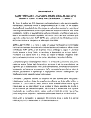DENUNCIA PÚBLICA
INJUSTO Y ARBITRARIO EL LEVANTAMIENTO DE FUERO SINDICAL DE JIMMY OSPINA
PRESIDENTE DE SINALTRAM POR PARTE DE DOMESA DE COLOMBIA S.A.
En el mes de abril del año 2010, basados en muchos atropellos entre ellos, aumentos salariales
inferiores a $5.000 se fundó el sindicato en la empresa DOMESA DE COLOMBIA S.A. con sede en la
ciudad de Bogotá, después de fundar dicho sindicato, se implementaron asedios a los integrantes del
Sindicato y diversos métodos de cooptación para desarticular la organización sindical, entre ellos el
despido de los miembros de la Junta Directiva que fueron reintegrados por un fallo de tutela, así las
cosas la empresa inicio una serie de procesos disciplinarios basados en faltas inexistentes y sin
argumentos contra el compañero JIMMY OSPINA quien posteriormente fue el fundador y presidente
del Sindicato Nacional de Trabajadores de la Mensajería SINALTRAM.
DOMESA DE COLOMBIA en su intento de acabar con cualquier manifestación de inconformidad al
interior de la empresa elevo demanda ante la jurisdicción laboral con el fin de levantar el Fuero sindical
del Trabajador JIMMY OSPINA el fallo de primera instancia emitido por el Juzgado 27 Laboral del
Circuito, absuelve a Jimmy Ospina, no permitiendo el levantamiento de su fuero sindical y
evidenciando en el proceso el afán de la empresa por despedir al trabajador y no permitir el libre
ejercicio de la asociación sindical como bien lo aclara la legislación y la constitución Política.
La empresa impugna la decisión de primera instancia y en el Tribunal de Cundinamarca Sala Laboral,
magistrada ponente Doctora María Dorian Álvarez se revoca el fallo de primera instancia con
argumentos que ya estaban aclarados por el juez de primera instancia, el mismo día de la publicación
fue despedido por la empresa, empresa que en 5 años no resuelve tan solo el primer pliego de
peticiones, y que evidencio en el proceso que no otorga permisos sindicales a los trabajadores y que
viola flagrantemente la legislación nacional e internacional,.
Compañeros y Compañeras llamamos a la solidaridad con todas las luchas de los trabajadores y
trabajadoras del mundo, en el caso del compañero Jimmy Ospina, una de las salidas jurídicas es
solicitarle a la CORTE CONSTITUCIONAL revisar la acción de tutela contra el fallo de segunda
instancia para que sea esta institución la que corrobore la violación sistemática del derecho de
asociación sindical que padece el trabajador y las excusas de la empresa ante unas supuestas
irregularidades que nunca fueron claras y precisas para la terminación del contrato, y que se haga
justicia reintegrando al compañero a sus funciones y se respete el derecho de asociación sindical.
Solo la unión, la movilización y la organización del movimiento obrero en contra de la patronal
miserable y explotadora nos llevará a la victoria por nuestros derechos….
 