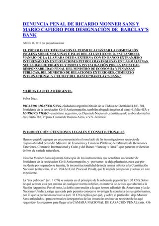  HYPERLINK 
http://proyectonacional.wordpress.com/2010/02/11/denuncia-penal-contra-la-banca-barclay%c2%b4s-deuda-externa-y-malvinas/
  
Enlace Permanente a DENUNCIA PENAL CONTRA LA  BANCA BARCLAY´S. DEUDA EXTERNA Y MALVINAS.
 DENUNCIA PENAL DE RICARDO MONNER SANS Y MARIO CAFIERO POR DESIGNACIÓN DE  BARCLAY’S BANK Febrero 11, 2010 por proyectonacional  EL PODER EJECUTIVO NACIONAL PERMITE AFIANZAR LA DOMINACIÓN INGLESA SOBRE MALVINAS E ISLAS DEL ATLÁNTICO SUR, PACTANDO EL MANEJO DE LA LLAMADA DEUDA EXTERNA CON UN BANCO EXTRANJERO INTERESADO EN EXPLOTACIONES PETROLERAS INGLESAS EN LAS MALVINAS. NECESIDAD DE URGENTE Y PRONTA INVESTIGACIÓN POR LA EVENTUAL RESPONSABILIDAD PENAL DEL MINISTRO DE ECONOMÍA Y FINANZAS PÚBLICAS; DEL MINISTRO DE RELACIONES EXTERIORES, COMERCIO INTERNACIONAL Y CULTO Y DEL BANCO “BARCLAY’S BANK” MEDIDA CAUTELAR URGENTE. Señor Juez: RICARDO MONNER SANS, ciudadano argentino titular de la Cédula de Identidad 4.183.704, Presidente de la Asociación Civil Anticorrupción, también abogado inscrito al tomo 4, folio 455; y MARIO CAFIERO –ciudadano argentino, ex Diputado Nacional-, constituyendo ambos domicilio en Cerrito 782, 4º piso, Ciudad de Buenos Aires, a V.S. decimos: INTRODUCCIÓN: CUESTIONES LEGALES Y CONSTITUCIONALES Hemos querido agrupar en esta presentación el resultado de las investigaciones respecto de responsabilidad penal del Ministro de Economía y Finanzas Públicas; del Ministro de Relaciones Exteriores, Comercio Internacional y Culto y del Banco “Barclay’s Bank”, que parecen evidenciar delitos de variada naturaleza. Ricardo Monner Sans adjuntará fotocopia de los instrumentos que acreditan su carácter de Presidente de la Asociación Civil Anticorrupción, y –por tanto- se deja planteado, para que por incidente por separado se tramite, la inconstitucionalidad de toda norma inferior a la Constitución Nacional (entre ellas, el art. 204 del Cód. Procesal Penal), que le impida compulsar y actuar en este expediente. La “res publicae” (art. 1 CN) se asienta en el principio de la soberanía popular´(art. 33 CN). Saber de qué se trata está por encima de cualquier norma inferior, en materia de delitos que afectan a la Nación Argentina. Por el resto, la doble convención a la que hemos adherido (la Americana y la de Naciones Unidas), exige que cada país permita conocer e investigar la conducta de sus gobernantes, por lo que la prelación normativa (art. 31 CN) explica por qué, y sobre el particular, deja Monner Sans articulados –para eventuales denegatorias de las instancias ordinarias respecto de lo aquí requerido- los recursos para llegar a la CÁMARA NACIONAL DE CASACIÓN PENAL (arts. 456 y 457 del Código Procesal Penal) y, eventualmente, ante la CORTE SUPREMA DE JUSTICIA DE LA NACIÓN: arts. 14 y 15 de la Ley 48. -.- EL POR QUÉ Y EL CÓMO DE ESTA PRESENTACIÓN URGENTE 1.- Por las razones que de inmediato expondremos, venimos a promover la necesaria –la imprescindible- acción penal regulada por el art. 174 del Código Procesal Penal, habida cuenta de los estudios y de las conclusiones a las que hemos  llegado  Mario Cafiero, Francisco Javier Llorens y Ricardo Monner Sans. Se trata  de maniobra gravísima en la que –en primera visión, aparecen involucrados el Sr. Ministro de Economía y Finanzas de la Nación; el Sr. Ministro de Relaciones Exteriores, Comercio Internacional y Culto de la Nación y el Banco que se  conoce como el Barclay’s Bank. Estamos, nada menos, que ante la demostrable CONEXIÓN ENTRE EL CANJE DE LA DEUDA EXTERNA Y LA EXPLOTACIÓN PETROLERA EN MALVINAS CON LA INTERVENCIÓN –“a dos puntas”- del BARCLAY´S BANK. Cualquiera de los firmantes puede ser convocado para la ratificación de estilo, con la urgencia del caso y con la esperanza de un rápido impulso habida cuenta de la inminente llegada de la plataforma de explotación petrolera a la que luego se aludirá. -.- LA CONEXIÓN ENTRE EL CANJE DE LA DEUDA EXTERNAY LA EXPLOTACION PETROLERA EN MALVINAS: EL BARCLAY´S BANK 1,. Desde hace varios años algunos argentinos –nos consideramos entre ellos- venimos denunciando la grave situación de permanente retroceso diplomático, político y económico de la Argentina en Malvinas y Atlántico Sur. Pero es en este último año cuando el REINO UNIDO ha concretado aceleradamente una serie de hechos que han agravado fuertemente este retroceso. En efecto durante el año pasado el Reino Unido procedió de la siguiente manera: En marzo elevó una texto al Parlamento Europeo proponiendo transformar en europea la base militar inglesa en Malvinas. En mayo presentó en la secretaria de CONVEMAR de las Naciones Unidas la extensión a 350 millas en torno a Islas Malvinas, Sandwich y Georgias del Sur. Se trata en total de una superficie de 3.500.000 km2, casi equivalente a todo el territorio continental argentino. En octubre, en actitud abiertamente belicista pudo conocerse el envío de cuatro aviones TYPHOON de máxima tecnología de combate a la base militar Mont Pleasant en Malvinas , donde a la par se realizaron intensísimos ejercicios militares presididos por el Jefe de Estado Mayor Conjunto de las FFAA británicas. Además se nombró como gobernador de las islas a un militar británico proveniente de Irak, experto en misiones en regiones de alta conflictividad como Líbano e Irlanda del Norte. En diciembre entró en vigencia el Tratado de Lisboa que aprobó la Constitución Europea e incorporó como territorio de ultramar europeo a las islas Malvinas, Islas del Atlántico Sur y Territorio Antártico Británico. No ha habido por parte del gobierno nacional una mínima respuesta o cambio de estrategia ante esa escalada de hechos. Su única reacción ha sido el rezongo, cada vez más tardío y más estéril, consintiendo así en la práctica con la escalada de hechos consumados. La política de seducción (“Winnie Pooh”) del ex canciller Di Tella, fue sustituida por la política del rezongo inconsecuente  del actual gobierno, sin que para nada cambiaran sus resultados. Por el contrario, imitando esa política del “Winnie Pooh”, recientemente nuestra Presidenta al asumir el mandato del Unasur, dijo que su principal objetivo era llegar a un acuerdo de Libre Comercio con la Unión Europea.  Estos temas no han sido objeto de preocupación alguna por parte de la oposición parlamentaria, la que parece vivir en otro mundo ante esta gravísima cuestión, que es el principal desafío geopolítico que Argentina y America Latina enfrenta en su historia, después de la gesta de su Independencia. Nuevamente enfrentamos un agudo conflicto territorial con la principal potencia europea, habiéndonos convertido en estado corribereño de Europa, con una enorme zona de disputa de por medio, que cobija enormes riquezas hidrocarburíferas, mineras, e icticolas. 2.- A comienzos de este 2010, se conoció públicamente que se encuentra rumbo al Atlántico Sur  la plataforma petrolera Ocean Guardian que la empresa DESIRE PETROLEUM contrató para explorar petróleo en Malvinas. Frente a esta nueva gravísima lesión a nuestra  integridad territorial, el gobierno argentino nuevamente elevó “su más enérgica” e inconsecuente “protesta”. Si esta es la única energía que el gobierno pone, para enfrentar este que es sin duda nuestro principal problema externo nacional, no caben dudas que los resultados no van a cambiar. Pero la inopia del gobierno no parece ser casual. Existen otras razones de peso, otras prioridades gubernamentales siempre preocupada por honrar la deuda, que explican el –digamos- desinterés. Una pista de ello la encontramos en las palabras del canciller británico David Miliband. En declaraciones reproducidas por las agencias internacionales el 8/02/10, el jefe de la diplomacia británica manifestó su “confianza” en que ambos países mantendrán un diálogo diplomático en relación al problema sobre la exploración petrolera y gasífera en el Atlántico Sur, y sostuvo: “Pienso que el gobierno argentino tiene más áreas para cooperar con el Reino Unido que para disentir”. ¿Cuales son esas “áreas”? ¿Dónde se entrecruzan los intereses argentinos y británicos, de manera que no pueda deshacerse el nudo que nos ata a tanta pasividad e inoperancia? -.- ¿QUIÉN ES LA EMPRESA DESIRE PETROLEUM QUE VA A EXPLOTAR EL PETRÓLEO EN MALVINAS? La información está a mano: basta recurrir al diario inglés Finantial Times que es de acceso gratuito y público por Internet. De acuerdo a este tradicional periódico de la City londinense los accionistas de la  empresa DESIRE PETROLEUM Plc son los siguientes: AccionistasAcciones% AccionesBarclays Bank Plc (Private Banking)14.18m4.45%TD Asset Management, Inc.12.84m4.03%Talos Securities Ltd.7.16m2.25%Hargreave Hale Ltd.6.74m2.12%HSBC Global Asset Management (UK) Ltd.6.53m2.05% Según la información del Financial Time, el Barclays Bank detenta el 4,45% de las acciones de Desire Petroleum a partir del 16 de septiembre del 2009, siendo su principal accionista institucional. En el Anexo agregamos un cuadro con los accionistas y directores de las otras empresas británicas que han sido beneficiadas con áreas de exploración petrolera en Malvinas. Pero queremos ahora concentrarnos en DESIRE PETROLEUM  cuyo principal accionista es el Barclays Bank. ¿QUE RELACION TIENE EL BARCLAY’S BANK CON EL GOBIERNO ARGENTINO? El  16 de octubre de 2009, poco después –significativamente- de haber adquirido las acciones de DESIRE PETROLEUM, el BARCLAY’S CAPITAL INC junto con sus afiliadas presentó al ESTADO NACIONAL una propuesta de términos y de condiciones financieras para la reapertura del canje de la deuda. En tan solo seis días  por Resolución 267/2009 el Ministro de Economía Amado Boudou aprobó una carta convenio por la que designó a Barclay’s como “Coordinador Global”  en dicho proceso de reestructuración de deuda externa, con la colaboración del Citibank y Deustche Bank.  El tema de la llamada “reestructuración de la deuda”  tuvo en el mes de enero pasado una serie de hechos institucionales conmocionantes que culminaron con la destitución del presidente del Banco Central, ante la exigencia de estos bancos de que se pusieran a las reservas del Banco Central como garantía del pago de la deuda en ese proceso de reestructuración. Se generó así una promiscua situación entre deuda externa, el respaldo indispensable de nuestra moneda, y el gravísimo conflicto externo que enfrentamos como Nación. Ningún país serio del mundo habría aceptado un cóctel de esta naturaleza, que conlleva a poner  en manos de un súbdito del Reino Unido nuestro problema de la deuda, con el requerimiento de inusitadas condiciones financieras que depararían un aún mayor debilitamiento de nuestro país, frente al gravisimo conflicto internacional que enfrenta. El cual esta dinamizado por ingentes intereses geopolíticos, económicos y financieros. No debemos olvidar que el Reino Unido logró recuperar su alicaída situación como potencia mundial en debacle, gracias a la explotación hidrocarburífera en el Mar del Norte, la que a la par le permitió equilibrar sus cuentas fiscales. Hoy esas riquezas hidrocarburíferas se encuentran en vías de extinción, y por esa razón las cuentas fiscales del Reino Unido presentan uno de los mayores déficits entre los países europeos. Pero más allá de estas consideraciones, cabe apuntar que BARCLAYS, como “empresa no operadora” inversora en DESIRE PETROLEUM, eludió manifestar esta condición ante   el REGISTRO DE EMPRESAS PETROLERAS PRODUCTORAS creado por la Resolución 407/07 de la secretaría de Energía, con el objeto precisamente de impedir la actividad en nuestro país de empresas, socios, o accionistas que se dedicaran a la explotación de petróleo en la plataforma continental marítima sin la debida autorización argentina, como es el caso de DESIRE PETROLEUM y su socio inversionista BARCLAYS BANK. En ese registro BARCLAY’S debería haber manifestado mediante declaración jurada sus condiciones y alcances como “empresa no operadora”. Lo que habría eludido expresamente hacer para no quedar incursa en los delitos previstos en los arts. 174 inc. 5º del Código Penal, en el caso de haber ocultado esa información. Sin embargo, con un obrar que ha ido más allá de la “negligencia”, el ministro Amado Boudou honró a BARCLAYS BANK designándolo como coordinador global de Argentina ante el mundo, a los efectos de la reapertura del canje de deuda, poniendo así a Londres como centro de nuestra problemática financiera. CONCLUSION: ESTO ES GRAVISIMO Y RECLAMA UNA MEDIDA CAUTELAR Hay un gravísimo incumplimiento en sus deberes por parte del Ministro de Economía  y del Ministro de Relaciones Exteriores. El primero por designar al BARCLAY’S como coordinador global para la reapertura del canje, y el segundo por no poner reparos a esa contratación. Tanto ellos como las máximas autoridades del gobierno han incurrido así en una grave defección al mandato de la Constitución Nacional: “La recuperación de dichos territorios y el ejercicio pleno de la soberanía, respetando el modo de vida de sus habitantes, y conforme a los principios del derecho internacional, constituyen un objetivo permanente e irrenunciable del pueblo argentino”: CLÁUSULA PRIMERA DE LAS LLAMADAS  DISPOSICIONES TRANSITORIAS DE LA CONSTITUCIÓN NACIONAL. Ordena el art. 225  del Código Penal, castigar con reclusión o prisión de tres a diez años, al que, encargado por el gobierno argentino de una negociación con un Estado extranjero, la condujere de un modo perjudicial a la Nación, apartándose de sus instrucciones.. Sr. Juez: la conducta aquí demostrable informa lo siguiente: a)    La conducción política (y el silencio de los que sobre estos temas tendrían que haber dicho algo) viola la noción de soberanía, eje de la  Constitución Nacional: art. 33 y cláusula ya individualizada. b)    Se ha contratado a un Banco que tiene intereses económicos en VIOLAR LA SOBERANÍA ARGENTINA. c)    Se han expedido “extrañísimos” actos administrativos, con VELOCIDAD QUE CONLLEVA SUSPICACIA en favor de un BANCO EXTRANJERO IMPLICADO EN ACCIONES QUE LESIONAN GRAVEMENTE NUESTRA SOBERANIA TERRITORIAL. Con base en lo que “en dos minutos” el Sr. Juez y el Sr.  Fiscal pueden comprobar con el mero uso del sistema informático V.S. dispondrá de inmediato y como medida cautelar LA SUSPENSIÓN DE LA RESOLUCION 267/09 EXPEDIDA POR EL MINISTRO AMADO BOUDOU Y DE TODO ACTO ADMINISTRATIVO QUE OTORGUE DERECHOS AL BARCLAY´S BANK PARA EL MANEJO DE LA LLAMADA DEUDA EXTERNA. Porque si JURAMOS DEFENDER LA PATRIA Y LA CONSTITUCIÓN NACIONAL, no puede haber elusión, dilación, o distracción. -.- Por todo lo expuesto, a V.S. requerimos: a)    Se imprima a este proceso la necesaria urgencia que el caso reclama. b)    Se convoque a cualquiera de los aquí firmantes para la ratificación correspondiente. c)    Se corra vista al Sr. Fiscal. d)    Se disponga de inmediato una IMPRESCINDIBLE E HIGIÉNICA MEDIDA CAUTELAR. Dígnese V.S. proveer de conformidad. ANEXO: LICENCIATARIAS EN LA CUENCA PETROLERA MALVINAS LICENCIATARIASACCIONISTASDIRECTORESRockhopper Exploration PLC Hilltop ParkDevizes RoadSalisburySP3 4UFEmail: info@rockhopperexploration.co.ukRichard Visick; OZ Managemen LP and Och-Ziff Management Europe;Capital Research and Management Company; Gartmore Investment Limited; Royal London Asset ManagementPierre Jungels; Samuel Moody; David Bodecott; Peter Dixon-Clarke;Richard Visick;Chris Walton;John CrowleBorders & Southern Petroleum 33 St James’s SquareLondon SW1Y 4JSUnited KingdomP: +44 20 7661 9348F: +44 20 7661 8055 www.bordersandsouthern .comLansdowne Partners Ltd. BlackRock Investment Management (UK) Ltd.Credit Suisse First Boston (Market-Maker)Henderson Global Investors Ltd. (UK)Allianz Global Investors KapitalanlagegesellschaftDavid Dobson Howard ObeePeter FlemingWilliam SlackStephen PosfordChristopher Hurst-BrownDesire PetroleumMathon CourtMathonMalvern WR13 5NZUnited KingdomP: +44 16 8489 2242F: +44 16 8457 5226 www.desireplc.co.ukBarclays Bank Plc (Private Banking); TD Asset Management, Inc.;Talos Securities Ltd.Hargreave Hale Ltd.HSBC Global Asset Management (UK) Ltd.Stephen Phipps Ian DuncanAnna NeveAndrew WindhamEdward WisniewskiRobert LyonsFalkland Oil and Gas 32-34 Wigmore StreetLondon W1U 2RRUnited KingdomP: +44 20 7563 1260F: +44 20 7486 2330www.fogl.comRAB Capital Plc (Investment Management) Investec Asset Management Ltd. (UK)Insight Investment Management (Global) Ltd.Scottish Widows Investment Partnership Ltd.Schroder Investment Management Ltd. 