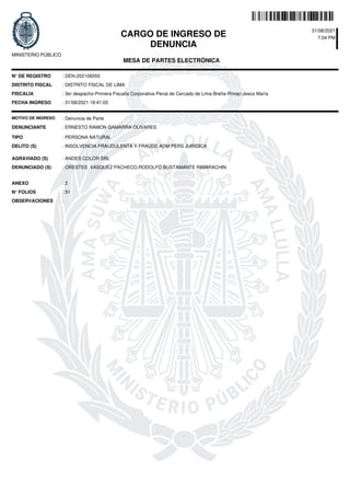 CARGO DE INGRESO DE
DENUNCIA
31/08/2021
7.04 PM
MESA DE PARTES ELECTRÓNICA
MINISTERIO PÚBLICO
N° DE REGISTRO
DISTRITO FISCAL
FISCALÍA : 3er despacho-Primera Fiscalía Corporativa Penal de Cercado de Lima-Breña-Rímac-Jesús María
: 31/08/2021 18:41:05
FECHA INGRESO
N° FOLIOS
DENUNCIANTE
TIPO
OBSERVACIONES
DELITO (S)
DENUNCIADO (S)
ANEXO
: DEN-202106555
: DISTRITO FISCAL DE LIMA
: INSOLVENCIA FRAUDULENTA Y FRAUDE ADM PERS JURIDICA
:
: 51
: 2
: ORESTES VASQUEZ PACHECO,RODOLFO BUSTAMANTE RIMARACHIN
: ERNESTO RAMON GAMARRA OLIVARES
: PERSONA NATURAL
MOTIVO DE INGRESO : Denuncia de Parte
AGRAVIADO (S) : ANDES COLOR SRL
 