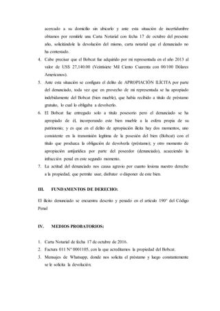 acercado a su domicilio sin ubicarlo y ante esta situación de incertidumbre
obtamos por remitirle una Carta Notarial con fecha 17 de octubre del presente
año, solicitándole la devolución del mismo, carta notarial que el denunciado no
ha contestado.
4. Cabe precisar que el Bobcat fue adquirido por mi representada en el año 2013 al
valor de US$ 27,140.00 (Veintisiete Mil Ciento Cuarenta con 00/100 Dólares
Americanos).
5. Ante esta situación se configura el delito de APROPIACIÓN ILÍCITA por parte
del denunciado, toda vez que en provecho de mi representada se ha apropiado
indebidamente del Bobcat (bien mueble), que había recibido a título de préstamo
gratuito, lo cual lo obligaba a devolverlo.
6. El Bobcat fue entregado solo a titulo posesorio pero el denunciado se ha
apropiado de él, incorporando este bien mueble a la esfera propia de su
patrimonio; y es que en el delito de apropiación ilícita hay dos momentos, uno
consistente en la transmisión legítima de la posesión del bien (Bobcat) con el
título que produzca la obligación de devolverla (préstamo); y otro momento de
apropiación antijurídica por parte del poseedor (denunciado), acaeciendo la
infracción penal en este segundo momento.
7. La actitud del denunciado nos causa agravio por cuanto lesiona nuestro derecho
a la propiedad, que permite usar, disfrutar o disponer de este bien.
III. FUNDAMENTOS DE DERECHO:
El ilícito denunciado se encuentra descrito y penado en el artículo 190° del Código
Penal
IV. MEDIOS PROBATORIOS:
1. Carta Notarial de fecha 17 de octubre de 2016.
2. Factura 011 N° 0001105, con la que acreditamos la propiedad del Bobcat.
3. Mensajes de Whatsapp, donde nos solicita el préstamo y luego constantemente
se le solicita la devolución.
 