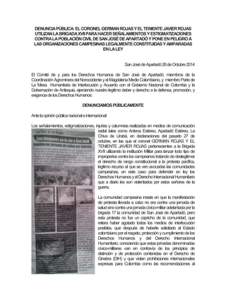 DENUNCIA PÚBLICA: EL CORONEL GERMAN ROJAS Y EL TENIENTE JAVIER ROJAS UTILIZAN LA BRIGADA XVII PARA HACER SEÑALAMIENTOS Y ESTIGMATIZACIONES CONTRA LA POBLACIÓN CIVIL DE SAN JOSÉ DE APARTADÓ Y PONE EN PELIGRO A LAS ORGANIZACIONES CAMPESINAS LEGALMENTE CONSTITUIDAS Y AMPARADAS EN LA LEY San José de Apartadó 28 de Octubre 2014 El Comité de y para los Derechos Humanos de San José de Apartadó, miembros de la Coordinación Agrominera del Noroccidente y el Magdalena Medio Colombiano, y miembro Parte de La Mesa Humanitaria de Interlocución y Acuerdo con el Gobierno Nacional de Colombia y la Gobernación de Antioquia, ejerciendo nuestro legitimo deber y derecho a la defensa, promoción, y exigencia de los Derechos Humanos: DENUNCIAMOS PÚBLICAMENTE Ante la opinión pública nacional e internacional: Los señalamientos, estigmatizaciones, injurias y calumnias realizadas en medios de comunicación radial tales como Antena Estéreo, Apartadó Estéreo, La Chiva de Urabá, en declaraciones del pasado 27 de octubre, en las que el coronel GERMAN ROJAS Y EL TENIENTE JAVIER ROJAS pertenecientes a la Brigada XVII utilizando la institución Militar para lanzar todo tipo de improperios contra los campesinos tratando de deslegitimar el derecho de rango constitucional a la protesta pacífica, legitimo recurso al que se ven avocadas las comunidades campesinas, en este caso para defender en ley los Derechos Humanos y el Derecho Internacional Humanitario que a diario les son violentados por estos señores de la guerra. La comunidad campesina insiste en que la manifestación de protesta llevada a cabo no era contra una jornada de salud sino contra una jornada cívico-militar adelantada por la brigada 17 la comunidad de San José de Apartadó, pero esta protesta no fue un capricho de la comunidad, que reitera haber agotado todos los medios de interlocución posibles, que después de haberle solicitado al Estado colombiano por el respeto, protección y cumplimiento de los Derechos Humanos y del Derecho Internacional Humanitario, conociendo que estas jornadas denominadas cívico-militares van en contravía de los principios de distinción y de protección contenidas en el Derecho de Ginebra (DIH) y que violan prohibiciones internacionales expresas para Colombia como las recomendaciones al  