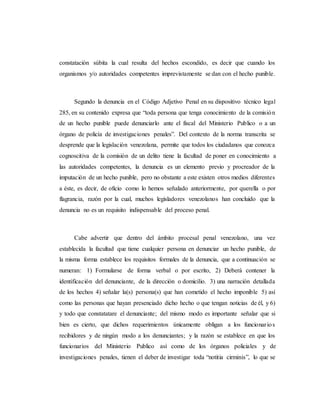 constatación súbita la cual resulta del hechos escondido, es decir que cuando los
organismos y/o autoridades competentes imprevistamente se dan con el hecho punible.
Segundo la denuncia en el Código Adjetivo Penal en su dispositivo técnico legal
285, en su contenido expresa que “toda persona que tenga conocimiento de la comisión
de un hecho punible puede denunciarlo ante el fiscal del Ministerio Publico o a un
órgano de policía de investigaciones penales”. Del contexto de la norma transcrita se
desprende que la legislación venezolana, permite que todos los ciudadanos que conozca
cognoscitiva de la comisión de un delito tiene la facultad de poner en conocimiento a
las autoridades competentes, la denuncia es un elemento previo y procreador de la
imputación de un hecho punible, pero no obstante a este existen otros medios diferentes
a éste, es decir, de oficio como lo hemos señalado anteriormente, por querella o por
flagrancia, razón por la cual, muchos legisladores venezolanos han concluido que la
denuncia no es un requisito indispensable del proceso penal.
Cabe advertir que dentro del ámbito procesal penal venezolano, una vez
establecida la facultad que tiene cualquier persona en denunciar un hecho punible, de
la misma forma establece los requisitos formales de la denuncia, que a continuación se
numeran: 1) Formularse de forma verbal o por escrito, 2) Deberá contener la
identificación del denunciante, de la dirección o domicilio. 3) una narración detallada
de los hechos 4) señalar la(s) persona(s) que han cometido el hecho imponible 5) así
como las personas que hayan presenciado dicho hecho o que tengan noticias de él, y 6)
y todo que constatatare el denunciante; del mismo modo es importante señalar que si
bien es cierto, que dichos requerimientos únicamente obligan a los funcionarios
recibidores y de ningún modo a los denunciantes; y la razón se establece en que los
funcionarios del Ministerio Publico asì como de los órganos policiales y de
investigaciones penales, tienen el deber de investigar toda “notitia cirminis”, lo que se
 