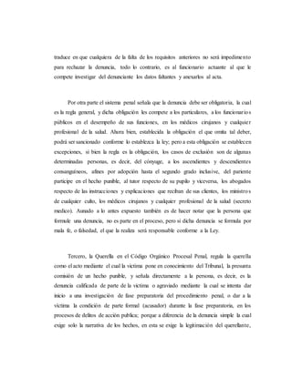 traduce en que cualquiera de la falta de los requisitos anteriores no será impedimento
para rechazar la denuncia, todo lo contrario, es al funcionario actuante al que le
compete investigar del denunciante los datos faltantes y anexarlos al acta.
Por otra parte el sistema penal señala que la denuncia debe ser obligatoria, la cual
es la regla general, y dicha obligación les compete a los particulares, a los funcionarios
públicos en el desempeño de sus funciones, en los médicos cirujanos y cualquier
profesional de la salud. Ahora bien, establecida la obligación el que omita tal deber,
podrá ser sancionado conforme lo establezca la ley; pero a esta obligación se establecen
excepciones, si bien la regla es la obligación, los casos de exclusión son de algunas
determinadas personas, es decir, del cónyuge, a los ascendientes y descendientes
consanguíneos, afines por adopción hasta el segundo grado inclusive, del pariente
participe en el hecho punible, al tutor respecto de su pupilo y viceversa, los abogados
respecto de las instrucciones y explicaciones que reciban de sus clientes, los ministros
de cualquier culto, los médicos cirujanos y cualquier profesional de la salud (secreto
medico). Aunado a lo antes expuesto también es de hacer notar que la persona que
formule una denuncia, no es parte en el proceso, pero si dicha denuncia se formula por
mala fe, o falsedad, el que la realiza será responsable conforme a la Ley.
Tercero, la Querella en el Código Orgánico Procesal Penal, regula la querella
como el acto mediante el cual la victima pone en conocimiento del Tribunal, la presunta
comisión de un hecho punible, y señala directamente a la persona, es decir, es la
denuncia calificada de parte de la victima o agraviado mediante la cual se intenta dar
inicio a una investigación de fase preparatoria del procedimiento penal, o dar a la
víctima la condición de parte formal (acusador) durante la fase preparatoria, en los
procesos de delitos de acción publica; porque a diferencia de la denuncia simple la cual
exige solo la narrativa de los hechos, en esta se exige la legitimación del querellante,
 