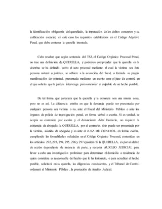 la identificación obligatoria del querellado, la imputación de los delitos concretos y su
calificación esencial, en este caso los requisitos establecidos en el Código Adjetivo
Penal, que debe contener la querella intentada.
Cabe resaltar que según sentencia del TSJ, el Código Orgánico Procesal Penal,
no trae una definición de QUERELLA, y podemos comprender que la querella en la
doctrina se ha definido como el acto procesal mediante el cual la víctima sea ésta
persona natural o jurídica, se adhiere a la acusación del fiscal, o formula su propia
manifestación de voluntad, presentada mediante un escrito ante el juez de control, en
el que solicita que la justicia intervenga para sancionar al culpable de un hecho punible.
De tal forma que pareciera que la querella y la denuncia son una misma cosa,
pero no es así. La diferencia estriba en que la denuncia puede ser presentada por
cualquier persona sea víctima o no, ante el Fiscal del Ministerio Público o ante los
órganos de policía de investigación penal, en forma verbal o escrita. Sí es verdad, se
acepta su contenido por escrito y el denunciante debe friamarlo, no requiere la
asistencia de abogado; la QUERELLA, por el contrario, sólo puede ser presentada por
la víctima, asistida de abogado y es ante el JUEZ DE CONTROL, en forma escrita,
cumpliendo las formalidades señaladas en el Código Orgánico Procesal, contenidas en
los artículos 292, 293, 294, 295, 296 y 297 ejusdem Si la QUERELLA, es por un delito
de acción dependiente de instancia de parte, y necesita AUXILIO JUDICIAL para
llevar a cabo una investigación preliminar para determinar el domicilio o residencia de
quien considere es responsable del hecho que lo ha lesionado, o para acreditar el hecho
punible, solicitará en su querella, las diligencias conducentes, y el Tribunal de Control
ordenará al Ministerio Público , la prestación de Auxilio Judicial.
 