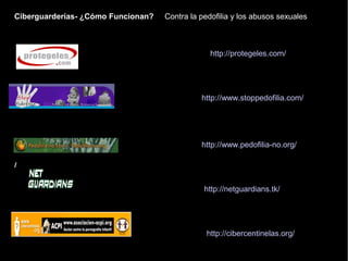 Ciberguarderías- ¿Cómo Funcionan?
/
http://protegeles.com/
http://www.stoppedofilia.com/
http://www.pedofilia-no.org/
http://netguardians.tk/
Contra la pedofilia y los abusos sexuales
http://cibercentinelas.org/
 