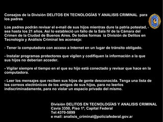 Consejos de la División DELITOS EN TECNOLOGÍAS Y ANALISIS CRIMINAL para
los padres
Los padres podrán revisar el e-mail de sus hijos mientras dure la patria potestad, o
sea hasta los 21 años. Así lo estableció un fallo de la Sala IV de la Cámara del
Crimen de la Ciudad de Buenos Aires. De todas formas la División de Delitos en
Tecnología y Análisis Criminal les aconseja:
- Tener la computadora con acceso a Internet en un lugar de tránsito obligado.
- Instalar programas protectores que vigilen y codifiquen la información a la que
sus hijos no deberían acceder.
- Vigilar siempre el tiempo en el que su hijo está conectado y revisar que hace en la
computadora.
- Leer los mensajes que reciben sus hijos de gente desconocida. Tenga una lista de
los correos electrónicos de los amigos de sus hijos, para no leerlos
indiscriminadamente, para no violar un espacio privado del mismo.
División DELITOS EN TECNOLOGÍAS Y ANALISIS CRIMINAL
Cavia 3350, Piso 1º, Capital Federal
Tel:4370-5899
e mail: analisis_criminal@policiafederal.gov.ar
 