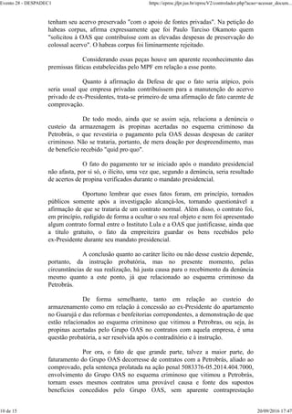 tenham seu acervo preservado "com o apoio de fontes privadas". Na petição do
habeas corpus, afirma expressamente que foi Paulo Tarciso Okamoto quem
"solicitou à OAS que contribuísse com as elevadas despesas de preservação do
colossal acervo". O habeas corpus foi liminarmente rejeitado.
Considerando essas peças houve um aparente reconhecimento das
premissas fáticas estabelecidas pelo MPF em relação a esse ponto.
Quanto à afirmação da Defesa de que o fato seria atípico, pois
seria usual que empresa privadas contribuíssem para a manutenção do acervo
privado de ex-Presidentes, trata-se primeiro de uma afirmação de fato carente de
comprovação.
De todo modo, ainda que se assim seja, relaciona a denúncia o
custeio da armazenagem às propinas acertadas no esquema criminoso da
Petrobrás, o que revestiria o pagamento pela OAS dessas despesas de caráter
criminoso. Não se trataria, portanto, de mera doação por despreendimento, mas
de benefício recebido "quid pro quo".
O fato do pagamento ter se iniciado após o mandato presidencial
não afasta, por si só, o ilícito, uma vez que, segundo a denúncia, seria resultado
de acertos de propina verificados durante o mandato presidencial.
Oportuno lembrar que esses fatos foram, em princípio, tornados
públicos somente após a investigação alcançá-los, tornando questionável a
afirmação de que se trataria de um contrato normal. Além disso, o contrato foi,
em princípio, redigido de forma a ocultar o seu real objeto e nem foi apresentado
algum contrato formal entre o Instituto Lula e a OAS que justificasse, ainda que
a título gratuito, o fato da empreiteira guardar os bens recebidos pelo
ex-Presidente durante seu mandato presidencial.
A conclusão quanto ao caráter lícito ou não desse custeio depende,
portanto, da instrução probatória, mas no presente momento, pelas
circunstâncias de sua realização, há justa causa para o recebimento da denúncia
mesmo quanto a este ponto, já que relacionado ao esquema criminoso da
Petrobrás.
De forma semelhante, tanto em relação ao custeio do
armazenamento como em relação à concessão ao ex-Presidente do apartamento
no Guarujá e das reformas e benfeitorias correpondentes, a demonstração de que
estão relacionados ao esquema criminoso que vitimou a Petrobras, ou seja, às
propinas acertadas pelo Grupo OAS no contratos com aquela empresa, é uma
questão probatória, a ser resolvida após o contraditório e à instrução.
Por ora, o fato de que grande parte, talvez a maior parte, do
faturamento do Grupo OAS decorresse de contratos com a Petrobrás, aliado ao
comprovado, pela sentença prolatada na ação penal 5083376-05.2014.404.7000,
envolvimento do Grupo OAS no esquema criminoso que vitimou a Petrobrás,
tornam esses mesmos contratos uma provável causa e fonte dos supostos
benefícios concedidos pelo Grupo OAS, sem aparente contraprestação
Evento 28 - DESPADEC1 https://eproc.jfpr.jus.br/eprocV2/controlador.php?acao=acessar_docum...
10 de 15 20/09/2016 17:47
 