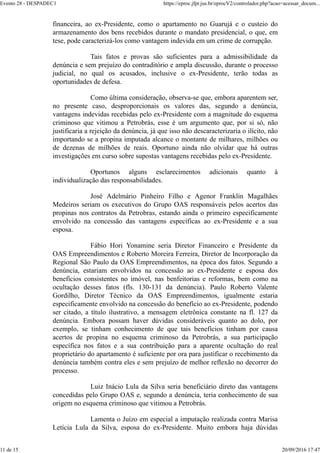 financeira, ao ex-Presidente, como o apartamento no Guarujá e o custeio do
armazenamento dos bens recebidos durante o mandato presidencial, o que, em
tese, pode caracterizá-los como vantagem indevida em um crime de corrupção.
Tais fatos e provas são suficientes para a admissibilidade da
denúncia e sem prejuízo do contraditório e ampla discussão, durante o processo
judicial, no qual os acusados, inclusive o ex-Presidente, terão todas as
oportunidades de defesa.
Como última consideração, observa-se que, embora aparentem ser,
no presente caso, desproporcionais os valores das, segundo a denúncia,
vantagens indevidas recebidas pelo ex-Presidente com a magnitude do esquema
criminoso que vitimou a Petrobrás, esse é um argumento que, por si só, não
justificaria a rejeição da denúncia, já que isso não descaracterizaria o ilícito, não
importando se a propina imputada alcance o montante de milhares, milhões ou
de dezenas de milhões de reais. Oportuno ainda não olvidar que há outras
investigações em curso sobre supostas vantagens recebidas pelo ex-Presidente.
Oportunos alguns esclarecimentos adicionais quanto à
individualização das responsabilidades.
José Adelmário Pinheiro Filho e Agenor Franklin Magalhães
Medeiros seriam os executivos do Grupo OAS responsáveis pelos acertos das
propinas nos contratos da Petrobras, estando ainda o primeiro especificamente
envolvido na concessão das vantagens específicas ao ex-Presidente e a sua
esposa.
Fábio Hori Yonamine seria Diretor Financeiro e Presidente da
OAS Empreendimentos e Roberto Moreira Ferreira, Diretor de Incorporação da
Regional São Paulo da OAS Empreendimentos, na época dos fatos. Segundo a
denúncia, estariam envolvidos na concessão ao ex-Presidente e esposa dos
benefícios consistentes no imóvel, nas benfeitorias e reformas, bem como na
ocultação desses fatos (fls. 130-131 da denúncia). Paulo Roberto Valente
Gordilho, Diretor Técnico da OAS Empreendimentos, igualmente estaria
especificamente envolvido na concessão do benefício ao ex-Presidente, podendo
ser citado, a título ilustrativo, a mensagem eletrônica constante na fl. 127 da
denúncia. Embora possam haver dúvidas consideráveis quanto ao dolo, por
exemplo, se tinham conhecimento de que tais benefícios tinham por causa
acertos de propina no esquema criminoso da Petrobrás, a sua participação
específica nos fatos e a sua contribuição para a aparente ocultação do real
proprietário do apartamento é suficiente por ora para justificar o recebimento da
denúncia também contra eles e sem prejuízo de melhor reflexão no decorrer do
processo.
Luiz Inácio Lula da Silva seria beneficiário direto das vantagens
concedidas pelo Grupo OAS e, segundo a denúncia, teria conhecimento de sua
origem no esquema criminoso que vitimou a Petrobrás.
Lamenta o Juízo em especial a imputação realizada contra Marisa
Letícia Lula da Silva, esposa do ex-Presidente. Muito embora haja dúvidas
Evento 28 - DESPADEC1 https://eproc.jfpr.jus.br/eprocV2/controlador.php?acao=acessar_docum...
11 de 15 20/09/2016 17:47
 