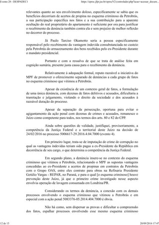relevantes quanto ao seu envolvimento doloso, especificamente se sabia que os
benefícios decorriam de acertos de propina no esquema criminoso da Petrobrás,
a sua participação específica nos fatos e a sua contribuição para a aparente
ocultação do real proprietário do apartamento é suficiente por ora para justificar
o recebimento da denúncia também contra ela e sem prejuízo de melhor reflexão
no decorrer do processo.
Já Paulo Tarciso Okamotto seria a pessoa especificamente
responsável pelo recebimento da vantagem indevida consubstanciada no custeio
pela Petrobrás do armazenamento dos bens recebidos pelo ex-Presidente durante
o mandato presidencial.
Portanto e com a ressalva de que se trata de análise feita em
cognição sumária, presente justa causa para o recebimento da denúncia.
Relativamente à adequação formal, reputo razoável a iniciativa do
MPF de promover o oferecimento separado de denúncias a cada grupo de fatos
no esquema criminoso que vitimou a Petrobrás.
Apesar da existência de um contexto geral de fatos, a formulação
de uma única denúncia, com dezenas de fatos delitivos e acusados, dificultaria a
tramitação e julgamento, violando o direito da sociedade e dos acusados à
razoável duração do processo.
Apesar da separação da persecução, oportuna para evitar o
agigantamento da ação penal com dezenas de crimes e acusados, remanesce o
Juízo como competente para todos, nos termos dos arts. 80 e 82 do CPP.
Ainda sobre questões de validade, justifiquei, provisoriamente, a
competência da Justiça Federal e a territorial deste Juízo na decisão de
24/02/2016 no processo 5006617-29.2016.4.04.7000 (evento 4).
Em primeiro lugar, trata-se de imputação de crime de corrupção no
qual as vantagens indevidas teriam sido pagas a ex-Presidente da República em
decorrência de seu cargo, o que determina a competência da Justiça Federal.
Em segundo plano, a denúncia insere-se no contexto do esquema
criminoso que vitimou a Petrobrás, relacionando o MPF as supostas vantagens
concedidas ao ex-Presidente a acertos de propinas em contratos da Petrobrás
com o Grupo OAS, entre eles contrato para obras na Refinaria Presidente
Getúlio Vargas - REPAR, no Paraná, e para o qual [o esquema criminoso] houve
prevenção deste Juízo, já que o primeiro crime investigado nesse aspecto
envolvia operação de lavagem consumada em Londrina/PR.
Considerando os termos da denúncia, a conexão com os demais
processos envolvendo o esquema criminoso que vitimou a Petrobrás e em
especial com a ação penal 5083376-05.2014.404.7000 é óbvia.
Não há como, sem dispersar as provas e dificultar a compreensão
dos fatos, espalhar processos envolvendo esse mesmo esquema criminoso
Evento 28 - DESPADEC1 https://eproc.jfpr.jus.br/eprocV2/controlador.php?acao=acessar_docum...
12 de 15 20/09/2016 17:47
 