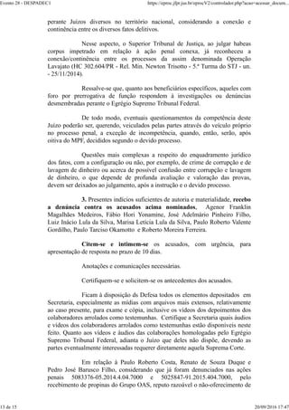 perante Juízos diversos no território nacional, considerando a conexão e
continência entre os diversos fatos delitivos.
Nesse aspecto, o Superior Tribunal de Justiça, ao julgar habeas
corpus impetrado em relação à ação penal conexa, já reconheceu a
conexão/continência entre os processos da assim denominada Operação
Lavajato (HC 302.604/PR - Rel. Min. Newton Trisotto - 5.ª Turma do STJ - un.
- 25/11/2014).
Ressalve-se que, quanto aos beneficiários específicos, aqueles com
foro por prerrogativa de função respondem à investigações ou denúncias
desmembradas perante o Egrégio Supremo Tribunal Federal.
De todo modo, eventuais questionamentos da competência deste
Juízo poderão ser, querendo, veiculados pelas partes através do veículo próprio
no processo penal, a exceção de incompetência, quando, então, serão, após
oitiva do MPF, decididos segundo o devido processo.
Questões mais complexas a respeito do enquadramento jurídico
dos fatos, com a configuração ou não, por exemplo, de crime de corrupção e de
lavagem de dinheiro ou acerca de possível confusão entre corrupção e lavagem
de dinheiro, o que depende de profunda avaliação e valoração das provas,
devem ser deixados ao julgamento, após a instrução e o devido processo.
3. Presentes indícios suficientes de autoria e materialidade, recebo
a denúncia contra os acusados acima nominados, Agenor Franklin
Magalhães Medeiros, Fábio Hori Yonamine, José Adelmário Pinheiro Filho,
Luiz Inácio Lula da Silva, Marisa Letícia Lula da Silva, Paulo Roberto Valente
Gordilho, Paulo Tarciso Okamotto e Roberto Moreira Ferreira.
Citem-se e intimem-se os acusados, com urgência, para
apresentação de resposta no prazo de 10 dias.
Anotações e comunicações necessárias.
Certifiquem-se e solicitem-se os antecedentes dos acusados.
Ficam à disposição ds Defesa todos os elementos depositados em
Secretaria, especialmente as mídias com arquivos mais extensos, relativamente
ao caso presente, para exame e cópia, inclusive os vídeos dos depoimentos dos
colaboradores arrolados como testemunhas. Certifique a Secretaria quais áudios
e vídeos dos colaboradores arrolados como testemunhas estão disponíveis neste
feito. Quanto aos vídeos e áudios das colaborações homologadas pelo Egrégio
Supremo Tribunal Federal, adianta o Juízo que deles não dispõe, devendo as
partes eventualmente interessadas requerer diretamente aquela Suprema Corte.
Em relação à Paulo Roberto Costa, Renato de Souza Duque e
Pedro José Barusco Filho, considerando que já foram denunciados nas ações
penais 5083376-05.2014.4.04.7000 e 5025847-91.2015.404.7000, pelo
recebimento de propinas do Grupo OAS, reputo razoável o não-oferecimento de
Evento 28 - DESPADEC1 https://eproc.jfpr.jus.br/eprocV2/controlador.php?acao=acessar_docum...
13 de 15 20/09/2016 17:47
 