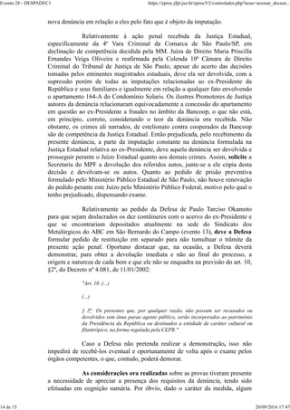 nova denúncia em relação a eles pelo fato que é objeto da imputação.
Relativamente à ação penal recebida da Justiça Estadual,
especificamente da 4ª Vara Criminal da Comarca de São Paulo/SP, em
declinação de competência decidida pela MM. Juíza de Direito Maria Priscilla
Ernandes Veiga Oliveira e reafirmada pela Colenda 10ª Câmara de Direito
Criminal do Tribunal de Justiça de São Paulo, apesar do acerto das decisões
tomadas pelos eminentes magistrados estaduais, deve ela ser devolvida, com a
supressão porém de todas as imputações relacionadas ao ex-Presidente da
República e seus familiares e igualmente em relação a qualquer fato envolvendo
o apartamento 164-A do Condomínio Solaris. Os ilustres Promotores de Justiça
autores da denúncia relacionaram equivocadamente a concessão do apartamento
em questão ao ex-Presidente a fraudes no âmbito da Bancoop, o que não está,
em princípio, correto, considerando o teor da denúncia ora recebida. Não
obstante, os crimes ali narrados, de estelionato contra cooperados da Bancoop
são de competência da Justiça Estadual. Então prejudicada, pelo recebimento da
presente denúncia, a parte da imputação constante na denúncia formulada na
Justiça Estadual relativa ao ex-Presidente, deve aquela denúncia ser devolvida e
prosseguir perante o Juízo Estadual quanto aos demais crimes. Assim, solicite a
Secretaria do MPF a devolução dos referidos autos, junte-se a ele cópia desta
decisão e devolvam-se os autos. Quanto ao pedido de prisão preventiva
formulado pelo Ministério Público Estadual de São Paulo, não houve renovação
do pedido perante este Juízo pelo Ministério Público Federal, motivo pelo qual o
tenho prejudicado, dispensando exame.
Relativamente ao pedido da Defesa de Paulo Tarciso Okamoto
para que sejam deslacrados os dez contâineres com o acervo do ex-Presidente e
que se encontrariam depositados atualmente na sede do Sindicato dos
Metalúrgicos do ABC em São Bernardo do Campo (evento 13), deve a Defesa
formular pedido de restituição em separado para não tumultuar o trâmite da
presente ação penal. Oportuno destacar que, na ocasião, a Defesa deverá
demonstrar, para obter a devolução imediata e não ao final do processo, a
origem e natureza de cada bem e que ele não se enquadra na previsão do art. 10,
§2º, do Decreto nº 4.081, de 11/01/2002:
"Art. 10. (...)
(...)
§ 2o Os presentes que, por qualquer razão, não possam ser recusados ou
devolvidos sem ônus parao agente público, serão incorporados ao patrimônio
da Presidência da República ou destinados a entidade de caráter cultural ou
filantrópico, na forma regulada pela CEPR."
Caso a Defesa não pretenda realizar a demonstração, isso não
impedirá de recebê-los eventual e oportunamente de volta após o exame pelos
órgãos competentes, o que, contudo, poderá demorar.
As considerações ora realizadas sobre as provas tiveram presente
a necessidade de apreciar a presença dos requisitos da denúncia, tendo sido
efetuadas em cognição sumária. Por óbvio, dado o caráter da medida, algum
Evento 28 - DESPADEC1 https://eproc.jfpr.jus.br/eprocV2/controlador.php?acao=acessar_docum...
14 de 15 20/09/2016 17:47
 