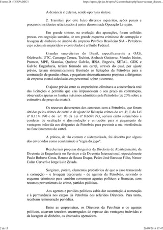 A denúncia é extensa, sendo oportuna síntese.
2. Tramitam por este Juízo diversos inquéritos, ações penais e
processos incidentes relacionados à assim denominada Operação Lavajato.
Em grande síntese, na evolução das apurações, foram colhidas
provas, em cognição sumária, de um grande esquema criminoso de corrupção e
lavagem de dinheiro no âmbito da empresa Petróleo Brasileiro S/A - Petrobras
cujo acionista majoritário e controlador é a União Federal.
Grandes empreiteiras do Brasil, especificamente a OAS,
Odebrecht, UTC, Camargo Correa, Techint, Andrade Gutierrez, Mendes Júnior,
Promon, MPE, Skanska, Queiroz Galvão, IESA, Engevix, SETAL, GDK e
Galvão Engenharia, teriam formado um cartel, através do qual, por ajuste
prévio, teriam sistematicamente frustrado as licitações da Petrobras para a
contratação de grandes obras, e pagariam sistematicamente propinas a dirigentes
da empresa estatal calculadas em percentual sobre o contrato.
O ajuste prévio entre as empreiteiras eliminava a concorrência real
das licitações e permitia que elas impussessem o seu preço na contratação,
observados apenas os limites máximos admitidos pela Petrobrás (de 20% sobre a
estimativa de preço da estatal).
Os recursos decorrentes dos contratos com a Petrobrás, que foram
obtidos pelos crimes de cartel e de ajuste de licitação crimes do art. 4º, I, da Lei
nº 8.137/1990 e do art. 90 da Lei nº 8.666/1993, seriam então submetidos a
condutas de ocultação e dissimulação e utilizados para o pagamento de
vantagem indevida aos dirigentes da Petrobrás para prevenir a sua interferência
no funcionamento do cartel.
A prática, de tão comum e sistematizada, foi descrita por alguns
dos envolvidos como constituindo a "regra do jogo".
Receberiam propinas dirigentes da Diretoria de Abastecimento, da
Diretoria de Engenharia ou Serviços e da Diretoria Internacional, especialmente
Paulo Roberto Costa, Renato de Souza Duque, Pedro José Barusco Filho, Nestor
Cuñat Cerveró e Jorge Luiz Zelada.
Surgiram, porém, elementos probatórios de que o caso transcende
a corrupção - e lavagem decorrente - de agentes da Petrobrás, servindo o
esquema criminoso para também corromper agentes políticos e financiar, com
recursos provenientes do crime, partidos políticos.
Aos agentes e partidos políticos cabia dar sustentação à nomeação
e à permanência nos cargos da Petrobrás dos referidos Diretores. Para tanto,
recebiam remuneração periódica.
Entre as empreiteiras, os Diretores da Petrobrás e os agentes
políticos, atuavam terceiros encarregados do repasse das vantagens indevidas e
da lavagem de dinheiro, os chamados operadores.
Evento 28 - DESPADEC1 https://eproc.jfpr.jus.br/eprocV2/controlador.php?acao=acessar_docum...
2 de 15 20/09/2016 17:47
 