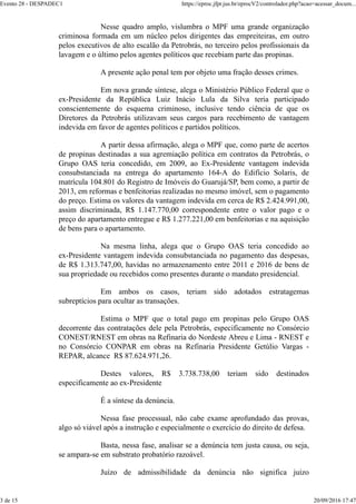Nesse quadro amplo, vislumbra o MPF uma grande organização
criminosa formada em um núcleo pelos dirigentes das empreiteiras, em outro
pelos executivos de alto escalão da Petrobrás, no terceiro pelos profissionais da
lavagem e o último pelos agentes políticos que recebiam parte das propinas.
A presente ação penal tem por objeto uma fração desses crimes.
Em nova grande síntese, alega o Ministério Público Federal que o
ex-Presidente da República Luiz Inácio Lula da Silva teria participado
conscientemente do esquema criminoso, inclusive tendo ciência de que os
Diretores da Petrobrás utilizavam seus cargos para recebimento de vantagem
indevida em favor de agentes políticos e partidos políticos.
A partir dessa afirmação, alega o MPF que, como parte de acertos
de propinas destinadas a sua agremiação política em contratos da Petrobrás, o
Grupo OAS teria concedido, em 2009, ao Ex-Presidente vantagem indevida
consubstanciada na entrega do apartamento 164-A do Edifício Solaris, de
matrícula 104.801 do Registro de Imóveis do Guarujá/SP, bem como, a partir de
2013, em reformas e benfeitorias realizadas no mesmo imóvel, sem o pagamento
do preço. Estima os valores da vantagem indevida em cerca de R$ 2.424.991,00,
assim discriminada, R$ 1.147.770,00 correspondente entre o valor pago e o
preço do apartamento entregue e R$ 1.277.221,00 em benfeitorias e na aquisição
de bens para o apartamento.
Na mesma linha, alega que o Grupo OAS teria concedido ao
ex-Presidente vantagem indevida consubstanciada no pagamento das despesas,
de R$ 1.313.747,00, havidas no armazenamento entre 2011 e 2016 de bens de
sua propriedade ou recebidos como presentes durante o mandato presidencial.
Em ambos os casos, teriam sido adotados estratagemas
subreptícios para ocultar as transações.
Estima o MPF que o total pago em propinas pelo Grupo OAS
decorrente das contratações dele pela Petrobrás, especificamente no Consórcio
CONEST/RNEST em obras na Refinaria do Nordeste Abreu e Lima - RNEST e
no Consórcio CONPAR em obras na Refinaria Presidente Getúlio Vargas -
REPAR, alcance R$ 87.624.971,26.
Destes valores, R$ 3.738.738,00 teriam sido destinados
especificamente ao ex-Presidente
É a síntese da denúncia.
Nessa fase processual, não cabe exame aprofundado das provas,
algo só viável após a instrução e especialmente o exercício do direito de defesa.
Basta, nessa fase, analisar se a denúncia tem justa causa, ou seja,
se ampara-se em substrato probatório razoável.
Juízo de admissibilidade da denúncia não significa juízo
Evento 28 - DESPADEC1 https://eproc.jfpr.jus.br/eprocV2/controlador.php?acao=acessar_docum...
3 de 15 20/09/2016 17:47
 