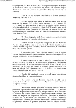 na ação penal 5061578-51.2015.4.04.7000, restou provado que parte da propina
foi destinada ao Partido dos Trabalhadores - PT, em uma para alimentar doações
eleitorais, na outra para quitação de empréstimo bancário tomado em seu
benefício.
Entre os casos já julgados, encontra-se a já referida ação penal
5083376-05.2014.404.7000.
Provado naquele caso, acima de qualquer dúvida razoável, que
empresas do Grupo OAS teriam pago propinas de pelo menos R$
29.223.961,00, em três contratos na Refinaria Presidente Getúlio Vargas -
REPAR e na Refinaria do Nordeste Abreu e Lima RNEST que obtiveram junto à
Petrobrás mediante ajuste fraudulento de licitações. As propinas tiveram por
destinatários agentes ligados à Diretoria de Abastecimento da estatal, entre eles
Paulo Roberto Costa.
Os valores da propina ainda foram, sucessivamente, submetidos a
complexos mecanismos de ocultação e dissimulação.
Também provada a responsabilidade pessoal de José Adelmário
Pinheiro Filho, então Presidente da Construtora OAS e Coesa Engenharia, e de
Agenor Franklin Magalhães Medeiros, Diretor Operacional da Construtora
OAS, pelos fatos em questão.
Como consequência, José Adelmário Pinheiro Filho e Agenor
Franklin Magalhães Medeiros foram condenados por crimes de corrupção ativa,
lavagem de dinheiro e associação criminosa.
Considerando apenas os casos já julgados, forçoso reconhecer a
presença de prova razoável não só da existência do esquema criminoso de
cobrança sistemática de propinas, mas em linhas gerais de que ele servia não só
aos agentes da Petrobrás, mas também a agentes e a partidos políticos, bem
como que o Grupo OAS encontra-se entre os responsáveis pelo pagamento de
vantagem indevida nos contratos da Petrobrás.
Questão diferenciada diz respeito ao envolvimento consciente ou
não do ex-Presidente no esquema criminoso.
Na primeira parte da denúncia, argumenta o MPF que o
ex-Presidente Luiz Inácio Lula da Silva tinha conhecimento e participação direta
no esquema criminoso.
Descreve os arranjos partidários realizados durante o mandato
presidencial, aponta os fatos similares apurados na Ação Penal 470 e destaca a
magnitude do presente esquema criminoso, a responsabilidade do ex-Presidente
na indicação dos diretores da Petrobrás, a proximidade do ex-Presidente com
alguns dos dirigentes das empreiteiras envolvidas, bem como os benefícios
advindos ao ex-Presidente em decorrência do esquema criminoso,
especificamente o suporte político obtido através dele e o financiamento ilegal
da agremiação partidária da qual fazia parte, bem como das eleições nas quais
Evento 28 - DESPADEC1 https://eproc.jfpr.jus.br/eprocV2/controlador.php?acao=acessar_docum...
5 de 15 20/09/2016 17:47
 