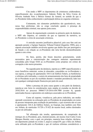 concorreu.
Cita ainda o MPF os depoimentos de criminosos colaboradores,
especificamente dos ex-parlamentares federais Pedro da Silva Correa de
Oliveira Andrade Neto e Delício Gomez do Amaral, no sentido de que o
ex-Presidente tinha conhecimento e participação dolosa no esquema criminoso.
Certamente, tais elementos probatórios são questionáveis, mas,
nessa fase preliminar, não se exige conclusão quanto à presença da
responsabilidade criminal, mas apenas justa causa.
Apesar da argumentação constante na primeira parte da denúncia,
o MPF não imputou, ao contrário do que se esperaria da narrativa, ao
ex-Presidente o crime de associação criminosa.
A omissão encontra justificativa plausível, pois esse fato está em
apuração perante o Egrégio Supremo Tribunal Federal (Inquérito 3989), pois a
suposta associação também envolveria agentes que detêm foro por prerrogativa
de função e em relação ao ex-Presidente não teria havido desmembramento
quanto a este crime.
Os fatos, porém, não foram descritos gratuitamente, sendo
necessários para a caracterização das vantagens materiais supostamente
concedidas pelo Grupo OAS ao ex-Presidente como propinas em crimes de
corrupção e não meros presentes.
Na segunda parte da denúncia, reporta-se o MPF especificamente a
esses benefícios materiais, acima já elencados, concedidos ao ex-Presidente e
sua esposa, a entrega do apartamento 164-A do Edifício Solaris, as benfeitorias
e reformas nele realizadas, o custeio do armazenamento dos bens de propriedade
do ex-Presidente ou por ele recebidos durante o mandato presidencial, tudo isso
sem qualquer contraprestação financeira por parte do casal.
Sobre a presença de justa causa quanto a esta parte da denúncia,
reporta-se este Juízo às considerações mais amplas já exaradas na decisão de
24/02/2016 no processo 5006617-29.2016.4.04.7000 (evento 4), quando
autorizadas buscas e apreensões em endereços associados ao ex-Presidente.
Como ali exposto, visualiza-se, pela prova indiciária, um modus
operandi consistente na colocação pelo ex-Presidente de propriedades em nome
de pessoas interpostas para ocultação de patrimônio, o que ocorreria não só com
o apartamento 164-A do Edifício Solaris, no Guarujá, mas também com Sítio
em Atibaia, de matrículas 19.720 e 55.422 do mesmo local, ambos destinados
ou por ele utilizados.
Tal afirmação não resulta, aparentemente, de conspiração de
inimigos do ex-Presidente, pois, ilustrativamente, até mesmo José Carlos Costa
Marques Bumlai, com o qual, em princípio, manteria boas relações, declarou,
em depoimento juntado no evento 3, arquivo compo259, que o Sítio em Atibaia
seria utilizado pelo ex-Presidente e que ali realizou reformas consideráveis a
Evento 28 - DESPADEC1 https://eproc.jfpr.jus.br/eprocV2/controlador.php?acao=acessar_docum...
6 de 15 20/09/2016 17:47
 