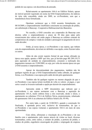 pedido de sua esposa e em decorrência da amizade.
Relativamente ao apartamento 164-A no Edifício Solaris, apesar
do imóvel persistir registrado em nome da OAS Empreendimentos, há indícios
de teria sido concedido, ainda em 2009, ao ex-Presidente, sem que a
transferência fosse formalizada.
Oportuno esclarecer que a OAS assumiu formalmente, em
08/10/2009, o empreendimento imobiliário consistente na construção do prédio,
em substituição à Bancoop - Cooperativa Habituacional dos Bancários.
Na ocasião, a OAS concedeu aos cooperados da Bancoop com
direitos sobre o empreendimento o prazo de 30 dias para optar pelo
ressarcimento dos valores até então pagos à Bancoop ou celebrar contrato de
compromisso de compra e venda de unidade e prosseguir no pagamento do novo
saldo devedor.
Então, já nessa época, o ex-Presidente e sua esposa, que tinham
cota do empreendimento, deveriam ter definido a sua opção, como fizeram todos
os outros.
Além de não existir registro formal de que teriam efetuado na
época essa opção, aponta o MPF que eles, que já haviam pago R$ 209.119,73
para aquisição de unidade no empreendimento, cessaram a realização dos
pagamentos mensais em 15/09/2009, ou seja, por volta da mesma época em que
a OAS assumiu o empreendimento.
Apesar da descontinuidade dos pagamentos, também não há
qualquer registro de que a OAS Empreendimentos tenha cobrado, de qualquer
forma, o ex-Presidente e sua esposa pelo saldo devido pelo apartamento.
Também não há qualquer registro ou mesmo alegação de que o
ex-Presidente e sua esposa teriam recebido de volta os valores já pagos, o que
seria o usual se tivessem realizado a opção por desistir do empreendimento.
Apresenta ainda o MPF documentos que indicam que o
ex-Presidente e sua esposa assinaram com a Bancoop a aquisição do
apartamento 141-A, muito embora fosse a eles reservado, desde o início, o
apartamento na cobertura 174-A do Edifício Návia, posteriormente, rebatizado
de apartamento 164-A na cobertura do Edifício Solaris (fls. 95-99).
Por outro lado, a partir de 31/08/2013, quando a construção foi
finalizada, é apontada prova oral, inclusive de testemunhas, de que o
ex-Presidente e sua esposa visitaram o apartamento 164-A em mais de uma
oportunidade.
Com efeito, afirmaram a vinculação do ex-Presidente e de sua
família com o apartamento, pelo menos através de visitas ao local, diversas
testemunhas, como, entre outros, o zelador do prédio, a porteira do prédio, o
síndico do prédio, engenheiro encarregado do prédio e empregado de empresa
Evento 28 - DESPADEC1 https://eproc.jfpr.jus.br/eprocV2/controlador.php?acao=acessar_docum...
7 de 15 20/09/2016 17:47
 