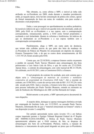 Filho.
Não obstante, se, como afirma o MPF, o imóvel já tinha sido
atribuído ao ex-Presidente em 2009, ainda durante o mandato presidencial,
então, já naquela época, teria havido consumação da prática dos crimes, apesar
da formal manutenção do bem em nome do vendedor, esta para ocultar e
dissimular o real proprietário.
Então, e sem prosseguir no aprofundamento na análise probatória,
há razoáveis indícios de que o imóvel em questão teria sido destinado, ainda em
2009, pela OAS ao ex-Presidente e a sua esposa, sem a contraprestação
correspondente, remanescendo, porém, a OAS como formal proprietária e
ocultando a real titularidade. Quanto às reformas e benfeitorias, há indícios de
que se destinariam ao ex-Presidente e a sua esposa também sem a
contraprestação correspondente.
Paralelamente, alega o MPF, em outra parte da denúncia,
que teriam sido colhidas provas de que parte dos bens da mudança do
ex-Presidente do Palácio do Planalto foi armazenada em depósito da empresa
Granero Transportes Ltda. e de que os custos deste armazenamento, de R$
1.313.747,24, foram arcados pela OAS.
Consta que, em 22/10/2010, a empresa Granero emitiu orçamento
a pedido do acusado Paulo Tarciso Okamoto para armazenagem dos bens
pertencentes a Luiz Inácio Lula da Silva, o que foi aceito em 27/12/2010.
Apesar disso, o contrato de armazenagem, com valor mensal de R$ 21.536,84,
foi celebrado, em 01/01/2011, entre a Construtora OAS e a Granero.
O real propósito do contrato foi ocultado, pois nele constou que o
objeto seria a “armazenagem de materiais de escritório e mobiliário
corporativa de propriedade da Construtora OAS Ltda.". Até a rescisão do
contrato, em 15/04/2016, o custo do serviço teria sido de R$ 1.313.747,24 e teria
sido arcado pela OAS. Após a rescisão, a Granero teria feito a entrega do bens
para pessoas indicadas por Paulo Tarcido Okamoto, estando no momento na
sede do Sindicato dos Metalúrgicos do ABC em São Bernardo do Campo.
Relativamente a este ponto, o MPF apresenta prova documental de
suas alegações.
A respeito deles, destaque-se apenas mensagem eletrônica enviada
por empregada do Instituto Lula, em 11/12/2015, ao acusado Paulo Tarciso
Okamoto, informando-lhe de que o "material armazenado na Granero" estaria à
sua disposição (evento 3, comp280).
Em petição apresentada nestes autos (evento 13) e em habeas
corpus impetrado perante o Egrégio Tribunal Regional Federal da 4ª Região
(HC 5040946-18.2016.4.04.0000), a Defesa de Paulo Tarciso Okamato
aparentemente adiantou que a OAS custeou, de fato, as despesas de
armazenagem dos bens do ex-Presidente. Pleiteou, todavia, a rejeição da
denúncia e o trancamento da ação penal alegando ser praxe que ex-Presidentes
Evento 28 - DESPADEC1 https://eproc.jfpr.jus.br/eprocV2/controlador.php?acao=acessar_docum...
9 de 15 20/09/2016 17:47
 