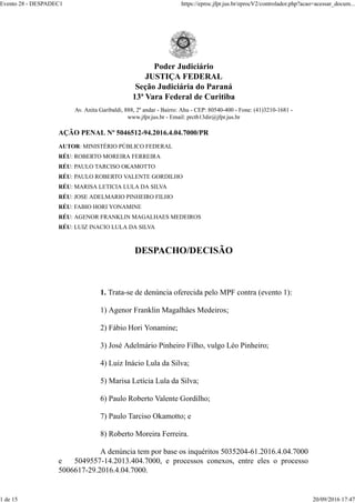 Poder Judiciário
JUSTIÇA FEDERAL
Seção Judiciária do Paraná
13ª Vara Federal de Curitiba
Av. Anita Garibaldi, 888, 2º andar - Bairro: Ahu - CEP: 80540-400 - Fone: (41)3210-1681 -
www.jfpr.jus.br - Email: prctb13dir@jfpr.jus.br
AÇÃO PENAL Nº 5046512-94.2016.4.04.7000/PR
AUTOR: MINISTÉRIO PÚBLICO FEDERAL
RÉU: ROBERTO MOREIRA FERREIRA
RÉU: PAULO TARCISO OKAMOTTO
RÉU: PAULO ROBERTO VALENTE GORDILHO
RÉU: MARISA LETICIA LULA DA SILVA
RÉU: JOSE ADELMARIO PINHEIRO FILHO
RÉU: FABIO HORI YONAMINE
RÉU: AGENOR FRANKLIN MAGALHAES MEDEIROS
RÉU: LUIZ INACIO LULA DA SILVA
DESPACHO/DECISÃO
1. Trata-se de denúncia oferecida pelo MPF contra (evento 1):
1) Agenor Franklin Magalhães Medeiros;
2) Fábio Hori Yonamine;
3) José Adelmário Pinheiro Filho, vulgo Léo Pinheiro;
4) Luiz Inácio Lula da Silva;
5) Marisa Letícia Lula da Silva;
6) Paulo Roberto Valente Gordilho;
7) Paulo Tarciso Okamotto; e
8) Roberto Moreira Ferreira.
A denúncia tem por base os inquéritos 5035204-61.2016.4.04.7000
e 5049557-14.2013.404.7000, e processos conexos, entre eles o processo
5006617-29.2016.4.04.7000.
Evento 28 - DESPADEC1 https://eproc.jfpr.jus.br/eprocV2/controlador.php?acao=acessar_docum...
1 de 15 20/09/2016 17:47
 