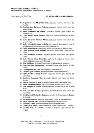 MINISTÉRIO PÚBLICO FEDERAL
Procuradoria Regional da República da 1ª Região
540/2016 – 4º Of Crim IP 0025039-72.2016.4.01.0000/DF
24. Benjamin Gomes Maranhão Neto, deputado federal pelo Estado da
Paraíba.
25. Bonifácio José Tamm de Andrada, deputado federal pelo Estado de
Minas Gerais.
26. Bruno Cavalcanti de Araújo, deputado federal pelo Estado de
Pernambuco.
27. Carlos Alberto Rolim Zarattini, deputado federal pelo Estado de São
Paulo.
28. Carlos do Carmo Andrade Melles, deputado federal pelo Estado de
Minas Gerais.
29. Carlos Eduardo Cintra da Costa Pereira, suplente de deputado federal
pelo Estado de Pernambuco, no exercício do cargo.
30. Carlos Gomes Bezerra, deputado federal pelo Estado de Mato Grosso.
31. Carlos Henrique Focesi Sampaio, deputado federal pelo Estado de São
Paulo.
32. Carlos Humberto Mannato, deputado federal pelo Estado do Espírito
Santo.
33. Carlos Mauro Cabral Benevides, suplente de deputado federal pelo
Estado do Ceará, no exercício do cargo.
34. Celso Maldaner, deputado federal pelo Estado de Santa Catarina.
35. Celso Ubirajara Russomanno, deputado federal pelo Estado de São
Paulo.
36. Ciro Nogueira Lima Filho, senador pelo Estado do Piauí.
37. Cláudio Cajado Sampaio, deputado federal pelo Estado da Bahia.
38. Cléber Verde Cordeiro Mendes, deputado federal pelo Estado do
Maranhão.
39. Dagoberto Nogueira Filho, deputado federal pelo Estado do Mato
Grosso.
40. Damião Feliciano da Silva, deputado federal pelo Estado da Paraíba.
41. Daniel Gomes de Almeida, deputado federal pelo Estado da Bahia.
42. Darci Pompeo de Mattos, deputado federal pelo Estado do Rio Grande
do Sul.
43. Davi Alves Silva Júnior, suplente de deputado federal pelo Estado do
Maranhão.
44. David Samuel Alcolumbre Tobelem, senador da República pelo Estado
do Amapá.
45. Décio Nery de Lima, deputado federal pelo Estado de Santa Catarina.
46. Dilceu Joao Sperafico, deputado federal pelo Estado do Paraná.
47. Édio Vieira Lopes, deputado federal pelo Estado de Roraima.
48. Edson Bez de Oliveira, deputado federal pelo Estado de Santa Catarina.
49. Eduardo Alves do Amorim, senador da República pelo Estado de
Sergipe.
– 3 –
SAS Qd 05 – Bl. E – Sala 801 – CEP 70.070-910 – Brasília/DF
Fone (61) 3317-4807 www.prr1.mpf.mp.br
 