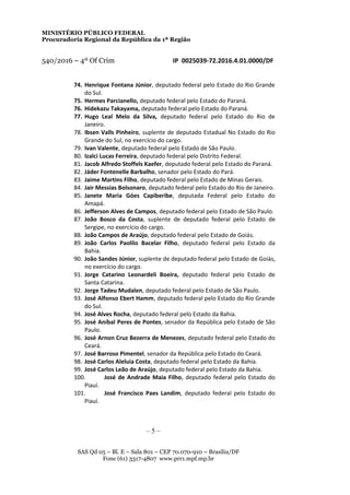 MINISTÉRIO PÚBLICO FEDERAL
Procuradoria Regional da República da 1ª Região
540/2016 – 4º Of Crim IP 0025039-72.2016.4.01.0000/DF
74. Henrique Fontana Júnior, deputado federal pelo Estado do Rio Grande
do Sul.
75. Hermes Parcianello, deputado federal pelo Estado do Paraná.
76. Hidekazu Takayama, deputado federal pelo Estado do Paraná.
77. Hugo Leal Melo da Silva, deputado federal pelo Estado do Rio de
Janeiro.
78. Ibsen Valls Pinheiro, suplente de deputado Estadual No Estado do Rio
Grande do Sul, no exercício do cargo.
79. Ivan Valente, deputado federal pelo Estado de São Paulo.
80. Izalci Lucas Ferreira, deputado federal pelo Distrito Federal.
81. Jacob Alfredo Stoffels Kaefer, deputado federal pelo Estado do Paraná.
82. Jáder Fontenelle Barbalho, senador pelo Estado do Pará.
83. Jaime Martins Filho, deputado federal pelo Estado de Minas Gerais.
84. Jair Messias Bolsonaro, deputado federal pelo Estado do Rio de Janeiro.
85. Janete Maria Góes Capiberibe, deputada Federal pelo Estado do
Amapá.
86. Jefferson Alves de Campos, deputado federal pelo Estado de São Paulo.
87. João Bosco da Costa, suplente de deputado federal pelo Estado de
Sergipe, no exercício do cargo.
88. João Campos de Araújo, deputado federal pelo Estado de Goiás.
89. João Carlos Paolilo Bacelar Filho, deputado federal pelo Estado da
Bahia.
90. João Sandes Júnior, suplente de deputado federal pelo Estado de Goiás,
no exercício do cargo.
91. Jorge Catarino Leonardeli Boeira, deputado federal pelo Estado de
Santa Catarina.
92. Jorge Tadeu Mudalen, deputado federal pelo Estado de São Paulo.
93. José Alfonso Ebert Hamm, deputado federal pelo Estado do Rio Grande
do Sul.
94. José Alves Rocha, deputado federal pelo Estado da Bahia.
95. José Aníbal Peres de Pontes, senador da República pelo Estado de São
Paulo.
96. José Arnon Cruz Bezerra de Menezes, deputado federal pelo Estado do
Ceará.
97. José Barroso Pimentel, senador da República pelo Estado do Ceará.
98. José Carlos Aleluia Costa, deputado federal pelo Estado da Bahia.
99. José Carlos Leão de Araújo, deputado federal pelo Estado da Bahia.
100. José de Andrade Maia Filho, deputado federal pelo Estado do
Piauí.
101. José Francisco Paes Landim, deputado federal pelo Estado do
Piauí.
– 5 –
SAS Qd 05 – Bl. E – Sala 801 – CEP 70.070-910 – Brasília/DF
Fone (61) 3317-4807 www.prr1.mpf.mp.br
 