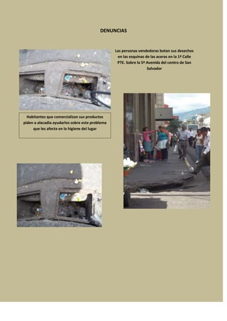 DENUNCIAS


                                                 Las personas vendedoras botan sus desechos
                                                  en las esquinas de las aceras en la 1ª Calle
                                                  PTE. Sobre la 5ª Avenida del centro de San
                                                                   Salvador




  Habitantes que comercializan sus productos
piden a alacadia ayudarlos sobre este problema
     que les afecta en la higiene del lugar
 