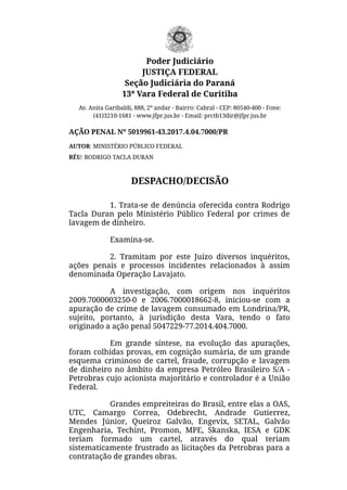 Poder Judiciário
JUSTIÇA FEDERAL
Seção Judiciária do Paraná
13ª Vara Federal de Curitiba
Av. Anita Garibaldi, 888, 2º andar - Bairro: Cabral - CEP: 80540-400 - Fone:
(41)3210-1681 - www.jfpr.jus.br - Email: prctb13dir@jfpr.jus.br
AÇÃO PENAL Nº 5019961-43.2017.4.04.7000/PR
AUTOR: MINISTÉRIO PÚBLICO FEDERAL
RÉU: RODRIGO TACLA DURAN
DESPACHO/DECISÃO
1. Trata-se de denúncia oferecida contra Rodrigo
Tacla Duran pelo Ministério Público Federal por crimes de
lavagem de dinheiro.
Examina-se.
2. Tramitam por este Juízo diversos inquéritos,
ações penais e processos incidentes relacionados à assim
denominada Operação Lavajato.
A investigação, com origem nos inquéritos
2009.7000003250-0 e 2006.7000018662-8, iniciou-se com a
apuração de crime de lavagem consumado em Londrina/PR,
sujeito, portanto, à jurisdição desta Vara, tendo o fato
originado a ação penal 5047229-77.2014.404.7000.
Em grande síntese, na evolução das apurações,
foram colhidas provas, em cognição sumária, de um grande
esquema criminoso de cartel, fraude, corrupção e lavagem
de dinheiro no âmbito da empresa Petróleo Brasileiro S/A -
Petrobras cujo acionista majoritário e controlador é a União
Federal.
Grandes empreiteiras do Brasil, entre elas a OAS,
UTC, Camargo Correa, Odebrecht, Andrade Gutierrez,
Mendes Júnior, Queiroz Galvão, Engevix, SETAL, Galvão
Engenharia, Techint, Promon, MPE, Skanska, IESA e GDK
teriam formado um cartel, através do qual teriam
sistematicamente frustrado as licitações da Petrobras para a
contratação de grandes obras.
 