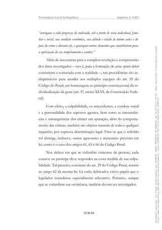 Procuradoria-Geral da República Inquérito nº 4.483
“averiguar a vida pregressa do indiciado, sob o ponto de vista individual, fami-
liar e social, sua condição econômica, sua atitude e estado de ânimo antes e de-
pois do crime e durante ele, e quaisquer outros elementos que contribuírem para
a apreciação do seu temperamento e caráter.”
Além de necessárias para a completa revelação e compreensão
dos fatos investigados – isto é, para a formação de uma opinio delicti
consistente e conectada com a realidade –, tais providências são in-
dispensáveis para atender aos múltiplos escopos do art. 59 do
Código do Penal, em homenagem ao princípio constitucional da in-
dividualização da pena (art. 5º, inciso XLVI, da Constituição Fede-
ral).
Com efeito, a culpabilidade, os antecedentes, a conduta social
e a personalidade dos supostos agentes, bem como as circunstân-
cias e consequências dos crimes em apuração, além do comporta-
mento das vítimas, também são objetos naturais de todo e qualquer
inquérito, por expressa determinação legal. Frise-se que o referido
rol abrange, inclusive, outras agravantes e atenuantes previstas em
lei, como é o caso dos artigos 61, 65 e 66 do Código Penal.
Nos delitos em que se vislumbre concurso de pessoas, cada
coautor ou partícipe deve responder na exata medida de sua culpa-
bilidade. Tal preceito, constante do art. 29 do Código Penal, remete
ao artigo 62 da mesma lei. Lá estão delineados vários papéis que o
legislador considerou especialmente relevantes. Portanto, sempre
que se vislumbrar sua ocorrência, também devem ser investigados.
10 de 64
DocumentoassinadoviaTokendigitalmenteporRODRIGOJANOTMONTEIRODEBARROS,em26/06/201720:02.Paraverificaraassinaturaacesse
http://www.transparencia.mpf.mp.br/validacaodocumento.ChaveB9488397.BC37F153.FA9F7D06.79088023
 
