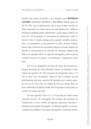 Procuradoria-Geral da República Inquérito nº 4.483
havidas entre outros envolvidos – por exemplo, entre RODRIGO
LOURES, JOESLEY BATISTA e RICARDO SAUD (questões
26, 32 e 38). Aqui, evidentemente, não se trata de algo estranho ao
objeto apuratório ou, muito menos, de uma tentativa de “atribuir ao
Presidente da República poderes adivinhatórios”, como sugere a defesa nos
itens 35 e 36 da petição. O cruzamento de declarações sobre os
mesmos fatos é sempre enriquecedor, quando múltiplas testemu-
nhas ou investigados os presenciaram ou deles tiveram conheci-
mento. Daí o interesse da autoridade policial, no intuito legítimo de
elucidar as circunstâncias em derredor do elemento subjetivo dos
delitos em apuração (dolo ou culpa do investigado), assim como de
eventual concurso de agentes ou pertinência à organização crimi-
nosa.
Por sua vez, indagações em torno do temor de eventual cola-
boração premiada de Lúcio Bolonha Funaro ou Eduardo Cunha
(objeto das questões 19 e 20) consistem em perquirição sobre o “es-
tado de ânimo” dos investigados “depois do crime”, condição pessoal
perfeitamente relevante e passível de apuração, por expressa previ-
são do art. 6º, inciso IX, do Código de Processo Penal. Para um
bom conhecedor de Direito Penal, não há qualquer motivo para as-
sombro ou suspeita de ardil.
Por fim, questões como a 3 e a 14 não têm por objeto meras
“apreciações pessoais” do investigado. Na verdade, são tentativas de
compreender o exato sentido de algumas expressões relevantes -
utilizadas pelo próprio investigado - no diálogo captado ou em pro-
nunciamentos públicos. Em suma, pressupõem a existência de rela-
13 de 64
DocumentoassinadoviaTokendigitalmenteporRODRIGOJANOTMONTEIRODEBARROS,em26/06/201720:02.Paraverificaraassinaturaacesse
http://www.transparencia.mpf.mp.br/validacaodocumento.ChaveB9488397.BC37F153.FA9F7D06.79088023
 