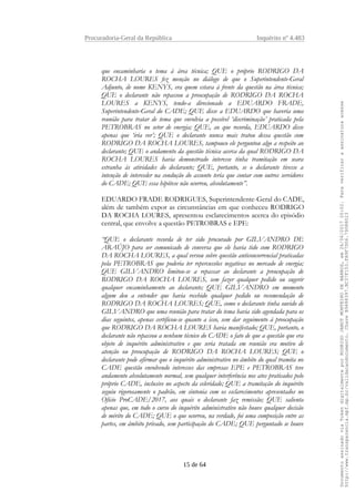 Procuradoria-Geral da República Inquérito nº 4.483
que encaminharia o tema à área técnica; QUE o próprio RODRIGO DA
ROCHA LOURES fez menção no diálogo de que o Superintendente-Geral
Adjunto, de nome KENYS, era quem estava à frente da questão na área técnica;
QUE o declarante não repassou a preocupação de RODRIGO DA ROCHA
LOURES a KENYS, tendo-a direcionado a EDUARDO FRADE,
Superintendente-Geral do CADE; QUE disse a EDUARDO que haveria uma
reunião para tratar de tema que envolvia a possível ‘discriminação’ praticada pela
PETROBRAS no setor de energia; QUE, ao que recorda, EDUARDO disse
apenas que ‘iria ver’; QUE o declarante nunca mais tratou dessa questão com
RODRIGO DA ROCHA LOURES, tampouco ele perguntou algo a respeito ao
declarante; QUE o andamento da questão técnica acerca da qual RODRIGO DA
ROCHA LOURES havia demonstrado interesse tinha tramitação em seara
estranha às atividades do declarante; QUE, portanto, se o declarante tivesse a
intenção de interceder na condução do assunto teria que contar com outros servidores
do CADE; QUE essa hipótese não ocorreu, absolutamente”.
EDUARDO FRADE RODRIGUES, Superintendente-Geral do CADE,
além de também expor as circunstâncias em que conheceu RODRIGO
DA ROCHA LOURES, apresentou esclarecimentos acerca do episódio
central, que envolve a questão PETROBRAS e EPE:
“QUE o declarante recorda de ter sido procurado por GILVANDRO DE
ARAÚJO para ser comunicado de conversa que ele havia tido com RODRIGO
DA ROCHA LOURES, a qual versou sobre questão anticoncorrencial praticadas
pela PETROBRAS que poderia ter repercussões negativas no mercado de energia;
QUE GILVANDRO limitou-se a repassar ao declarante a preocupação de
RODRIGO DA ROCHA LOURES, sem fazer qualquer pedido ou sugerir
qualquer encaminhamento ao declarante; QUE GILVANDRO em momento
algum deu a entender que havia recebido qualquer pedido ou recomendação de
RODRIGO DA ROCHA LOURES; QUE, como o declarante tinha ouvido de
GILVANDRO que uma reunião para tratar do tema havia sido agendada para os
dias seguintes, apenas certificou-se quanto a isso, sem dar seguimento à preocupação
que RODRIGO DA ROCHA LOURES havia manifestado; QUE, portanto, o
declarante não repassou a nenhum técnico do CADE o fato de que a questão que era
objeto de inquérito administrativo e que seria tratada em reunião era motivo de
atenção ou preocupação de RODRIGO DA ROCHA LOURES; QUE o
declarante pode afirmar que o inquérito administrativo no âmbito do qual tramita no
CADE questão envolvendo interesses das empresas EPE e PETROBRAS teve
andamento absolutamente normal, sem qualquer interferência nos atos praticados pelo
próprio CADE, inclusive no aspecto da celeridade; QUE a tramitação do inquérito
seguiu rigorosamente o padrão, em sintonia com os esclarecimentos apresentados no
Ofício ProCADE/2017, aos quais o declarante faz remissão; QUE salienta
apenas que, em todo o curso do inquérito administrativo não houve qualquer decisão
de mérito do CADE; QUE o que ocorreu, na verdade, foi uma composição entre as
partes, em âmbito privado, sem participação do CADE; QUE perguntado se houve
15 de 64
DocumentoassinadoviaTokendigitalmenteporRODRIGOJANOTMONTEIRODEBARROS,em26/06/201720:02.Paraverificaraassinaturaacesse
http://www.transparencia.mpf.mp.br/validacaodocumento.ChaveB9488397.BC37F153.FA9F7D06.79088023
 